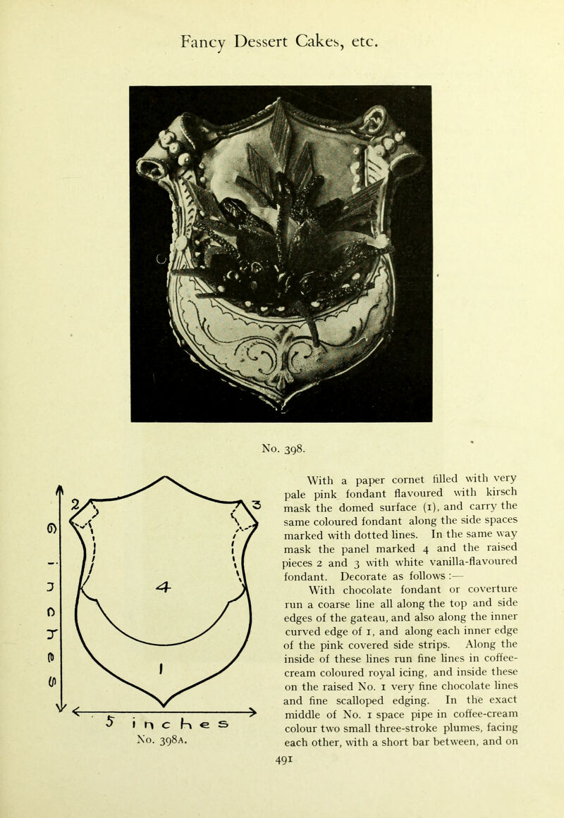 No. 398. With a paper cornet tilled with very pale pink fondant flavoured with kirsch mask the domed surface (1), and carry the same coloured fondant along the side spaces marked with dotted lines. In the same way mask the panel marked 4 and the raised pieces 2 and 3 with white vanilla-flavoured fondant. Decorate as follows :— With chocolate fondant or coverture run a coarse line all along the top and side edges of the gateau, and also along the inner curved edge of 1, and along each inner edge of the pink covered side strips. Along the inside of these lines run fine lines in coffee- cream coloured royal icing, and inside these on the raised No. 1 very fine chocolate lines and fine scalloped edging. In the exact middle of No. 1 space pipe in coffee-cream colour two small three-stroke plumes, facing each other, with a short bar between, and on