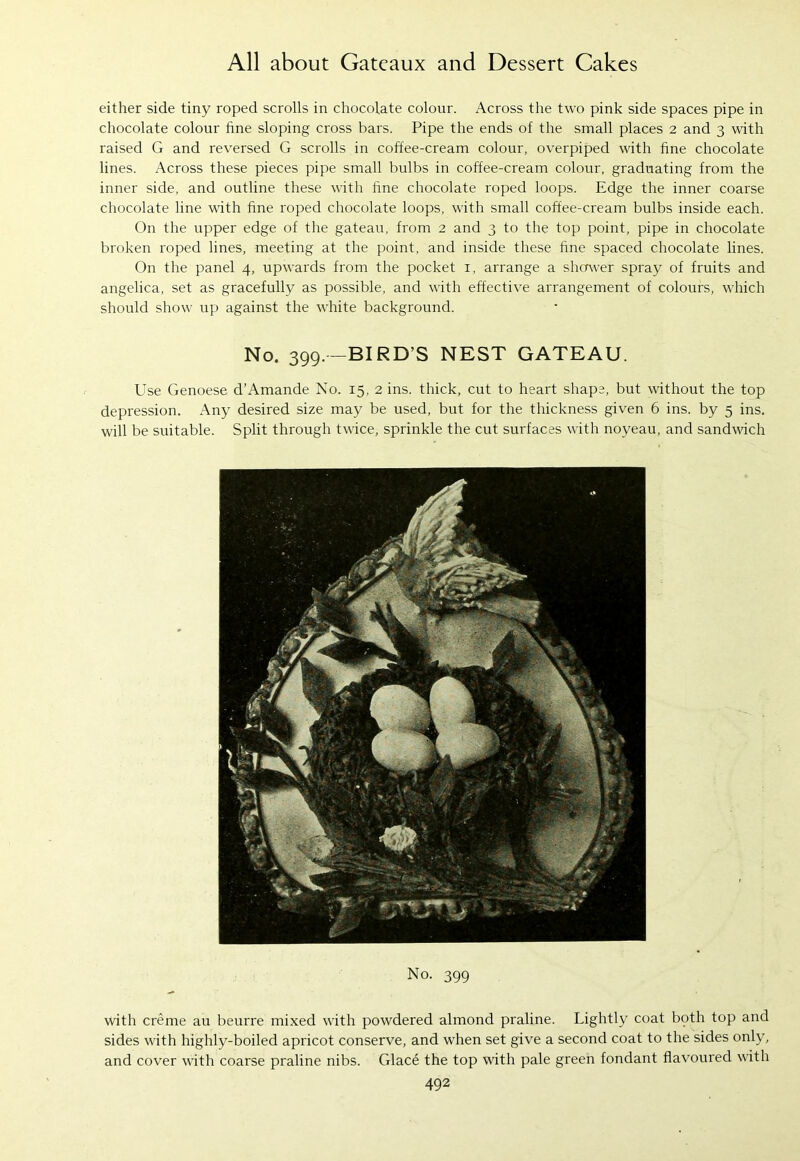 either side tiny roped scrolls in chocolate colour. Across the two pink side spaces pipe in chocolate colour fine sloping cross bars. Pipe the ends of the small places 2 and 3 with raised G and reversed G scrolls in coffee-cream colour, overpiped with fine chocolate lines. Across these pieces pipe small bulbs in coffee-cream colour, graduating from the inner side, and outline these with fine chocolate roped loops. Edge the inner coarse chocolate line with fine roped chocolate loops, with small coffee-cream bulbs inside each. On the upper edge of the gateau, from 2 and 3 to the top point, pipe in chocolate broken roped lines, meeting at the point, and inside these fine spaced chocolate lines. On the panel 4, upwards from the pocket 1, arrange a sherwer spray of fruits and angelica, set as gracefully as possible, and with effective arrangement of colours, which should show up against the white background. No. 399. —BIRD’S NEST GATEAU. Use Genoese d’Amande No. 15, 2 ins. thick, cut to heart shape, but without the top depression. Any desired size may be used, but for the thickness given 6 ins. by 5 ins. will be suitable. Split through twice, sprinkle the cut surfaces with noyeau, and sandwich No. 399 with creme au beurre mixed with powdered almond praline. Lightly coat bpth top and sides with highly-boiled apricot conserve, and when set give a second coat to the sides only, and cover with coarse praline nibs. Glace the top with pale green fondant flavoured with