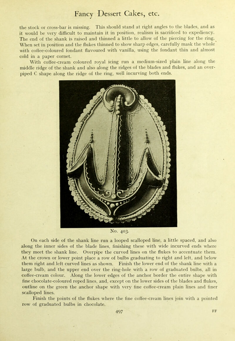 the stock or cross-bar is missing. This should stand at right angles to the blades, and as it would be very difficult to maintain it in position, realism is sacrificed to expediency. The end of the shank is raised and thinned a little to allow of the piercing for the ring. _ When set in position and the flukes thinned to show sharp edges, carefully mask the whole with coffee-coloured fondant flavoured with vanilla, using the fondant thin and almost cold in a paper cornet. With coffee-cream coloured royal icing run a medium-sized plain line along the middle ridge of the shank and also along the ridges of the blades and flukes, and an over- piped C shape along the ridge of the ring, well incurving both ends. No. 403. On each side of the shank line run a looped scalloped line, a little spaced, and also along the inner sides of the blade lines, finishing these with wide incurved ends where they meet the shank line. Overpipe the curved lines on the flukes to accentuate them. At the crown or lower point place a row of bulbs graduating to right and left, and below them right and left curved lines as shown. Finish the lower end of the shank line with a large bulb, and the upper end over the ring-hole with a row of graduated bulbs, all in coffee-cream colour. Along the lower edges of the anchor border the entire shape with fine chocolate-coloured roped lines, and, except on the lower sides of the blades and flukes, outline on the green the anchor shape with very fine coffee-cream plain lines and finer scalloped lines. Finish the points of the flukes where the fine coffee-cream lines join with a pointed row of graduated bulbs in chocolate.
