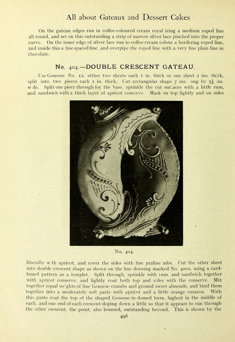 On the gateau edges run in coffee-coloured cream royal icing a medium roped line all round, and set on this outstanding a strip of narrow silver lace pinched into the proper curve. On the inner edge of silver lace run io coffee-cream colour a bordering roped line, and inside this a fine spaced line, and overpipe the roped line with a very fine plain line in chocolate. No. 404—DOUBLE CRESCENT GATEAU. Use Genoese No, 12, either two sheets each 1 in. thick or one sheet 2 ins. thick, split into two pieces each 1 in. thick. Cut rectangular shape 7 ins. ong by 5^ ins. w de. Split one piece through for the base, sprinkle the cut surfaces with a littte rum, and sandwich with a thick layer of apricot conserve Mask on top lightly and on sides No. 404. liberally w th apricot, and cover the sides with fine praline nibs. Cut the other sheet into double crescent shape as shown on the line drawing marked No. 400A, using a card- board pattern as a templet. Split through, sprinkle with mm, and sandwich together with apricot conserve, and lightly coat both top and sides with the conserve. Mix together equal we:ghts of fine Genoese crumbs and ground sweet almonds, and bind them together into a moderately soft paste with apricot and a little orange curacoa With this paste coat the top of the shaped Genoese in domed form, highest in the middle of each, and one end of each crescent sloping down a little so that it appears to run through the other crescent, the point, also lowered, outstanding beyond. This is shown by the