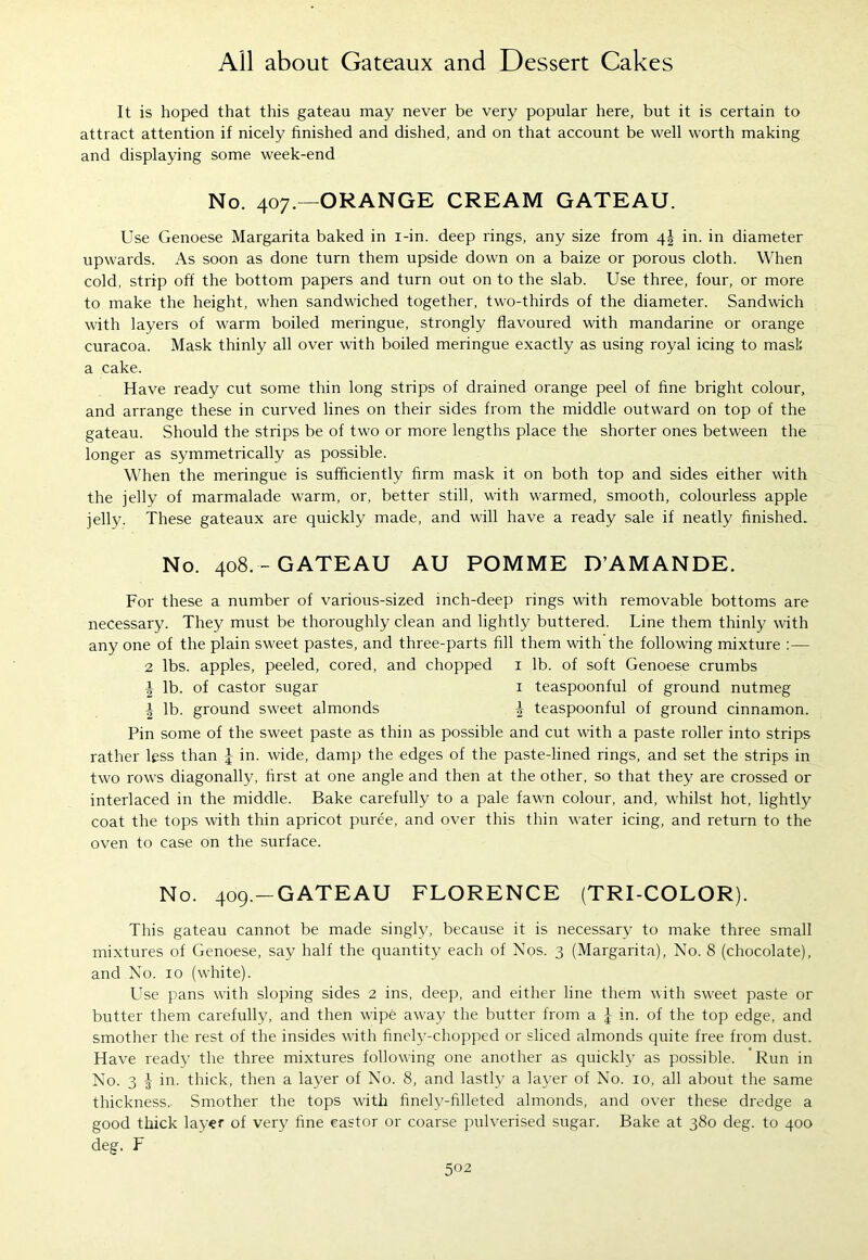 It is hoped that this gateau may never be very popular here, but it is certain to attract attention if nicely finished and dished, and on that account be well worth making and displaying some week-end No. 407.—ORANGE CREAM GATEAU. Use Genoese Margarita baked in i-in. deep rings, any size from \\ in. in diameter upwards. As soon as done turn them upside down on a baize or porous cloth. When cold, strip off the bottom papers and turn out on to the slab. Use three, four, or more to make the height, when sandwiched together, two-thirds of the diameter. Sandwich with layers of warm boiled meringue, strongly flavoured with mandarine or orange curacoa. Mask thinly all over with boiled meringue exactly as using royal icing to mask a cake. Have ready cut some thin long strips of drained orange peel of fine bright colour, and arrange these in curved lines on their sides from the middle outward on top of the gateau. Should the strips be of two or more lengths place the shorter ones between the longer as symmetrically as possible. When the meringue is sufficiently firm mask it on both top and sides either with the jelly of marmalade warm, or, better still, with warmed, smooth, colourless apple jelly. These gateaux are quickly made, and will have a ready sale if neatly finished. No. 408.-GATEAU AU POMME D’AMANDE. For these a number of various-sized inch-deep rings with removable bottoms are necessary. They must be thoroughly clean and lightly buttered. Line them thinly with any one of the plain sweet pastes, and three-parts fill them with the following mixture :— 2 lbs. apples, peeled, cored, and chopped 1 lb. of soft Genoese crumbs | lb. of castor sugar 1 teaspoonful of ground nutmeg i lb. ground sweet almonds i teaspoonful of ground cinnamon. Pin some of the sweet paste as thin as possible and cut with a paste roller into strips rather less than | in. wide, damp the edges of the paste-lined rings, and set the strips in two rows diagonally, first at one angle and then at the other, so that they are crossed or interlaced in the middle. Bake carefully to a pale fawn colour, and, whilst hot, lightly coat the tops with thin apricot puree, and over this thin water icing, and return to the oven to case on the surface. No. 409.—GATEAU FLORENCE (TRI COLOR). This gateau cannot be made singly, because it is necessary to make three small mixtures of Genoese, say half the quantity each of Nos. 3 (Margarita), No. 8 (chocolate), and No. 10 (white). Use pans with sloping sides 2 ins, deep, and either line them with sweet paste or butter them carefully, and then wipe away the butter from a \ in. of the top edge, and smother the rest of the insides with finely-chopped or sliced almonds quite free from dust. Have ready the three mixtures following one another as quickly as possible. Run in No. 3 -3- in. thick, then a layer of No. 8, and lastly a layer of No. 10, all about the same thickness. Smother the tops with finely-filleted almonds, and over these dredge a good thick layer of very fine castor or coarse pulverised sugar. Bake at 380 deg. to 400 deg. F