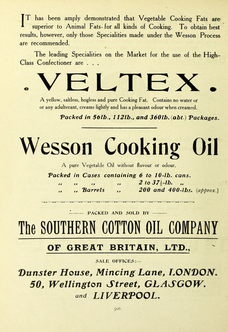 [T has been amply demonstrated that Vegetable Cooking Fats are * superior to Animal Fats, for all kinds of Cooking. To obtain best results, however, only those Specialities made under the Wesson Process are recommended. The leading Specialities on the Market for the use of the High- Class Confectioner are . . . .VELTEX. A yellow, saltless, hogless and pure Cooking Fat. Contains no water or or any adulterant, creams lightly and has a pleasant odour when creamed. Packed in 561b., 1121b., and 3601b. (abt.) Packages. Wesson Cooking Oil A pure Vegetable Oil without flavour or odour. Packed in Cases containing 6 to 10=lb. cans. ,, ,, f, ,, 2 to 372=1b» ,, „ ,, Barrels ,, 200 and 400=lbs. {approx.} - PACKED AND SOLD BY — The SOUTHERN COTTON OIL COMPANY OF GREAT BRITAIN, LTD., SALE OFFICES: — Dunster House, Mincing Lane, LONDON. 50, Wellington Street, GLASGOW, and LIVERPOOL.