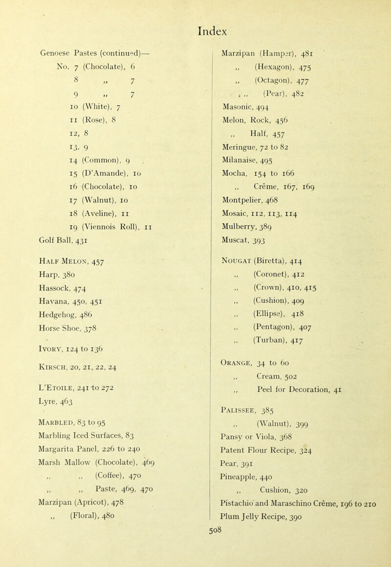 Genoese Pastes (continued)— No. 7 (Chocolate), 6 8 „ 7 9 » 7 10 (White), 7 11 (Rose), 8 12, 8 13, 9 14 (Common), 9 15 (D’Amande), 10 16 (Chocolate), 10 17 (Walnut), 10 18 (Aveline), 11 19 (Viennois Roll), 11 Golf Ball, 431 Marzipan (Hamper), 481 „ (Hexagon), 475 „ (Octagon), 477 (Pear), 482 Masonic, 494 Melon, Rock, 456 „ Half, 457 Meringue, 72 to 82 Milanaise, 495 Mocha, 154 to 166 ,, Creme, 167, 169 Montpelier, 468 Mosaic, 112, 113, 114 Mulberry, 389 Muscat, 393 Half Melon, 457 Harp, 380 Hassock, 474 Havana, 450, 451 Hedgehog, 486 Horse Shoe, 378 Ivory, 124 to 136 Kirsch, 20, 21, 22, 24 L’Etoile, 241-to 272 Lyre, 463 Marbled, 83 to 95 Marbling Iced Surfaces, 83 Margarita Panel, 226 to 240 Marsh Mallow (Chocolate), 469 „ ,, (Coffee), 470 „ „ Paste, 469, 470 Marzipan (Apricot), 478 ,, (Floral), 480 Nougat (Biretta), 414 ,, (Coronet), 412 ,, (Crown), 410, 415 ,, (Cushion), 409 ,, (Ellipse), 418 ,, (Pentagon), 407 ,, (Turban), 417 Orange, 34 to 60 ,, Cream, 502 ,, Peel for Decoration, 41 Palissee, 385 ,, (Walnut), 399 Pansy or Viola, 368 Patent Flour Recipe, 324 Pear, 391 Pineapple, 440 ,, Cushion, 320 Pistachio'and Maraschino Creme, 196 to 210 Plum Jelly Recipe, 390