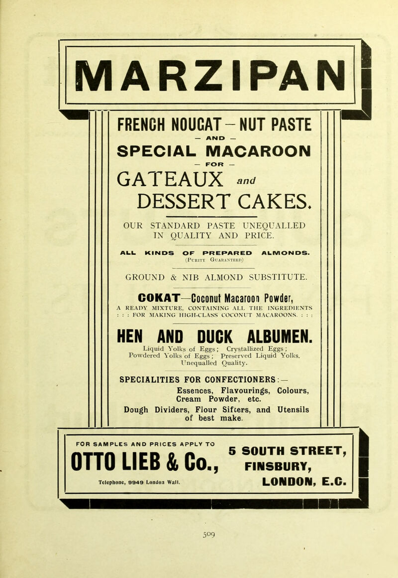 FRENGH NOUGAT-NUT PASTE — AND — SPECIAL MACAROON — FOR — GATEAUX DESSERT CAKES. OUR STANDARD PASTE UNEQUALLED IN QUALITY AND PRICE. ALL KINDS OF PREPARED ALMONDS. (Purity Guaranteed) GROUND & NIB ALMOND SUBSTITUTE. COKAT—Coconut Macaroon Powder, A READY MIXTURE, CONTAINING ALL THE INGREDIENTS : : : FOR MAKING HIGH-CLASS COCONUT MACAROONS. : : : HEN AND DUCK ALBUMEN. Liquid Yolks of Eggs; Crystallized Eggs ; Powdered Yolks of Eggs ; Preserved Liquid Yolks. Unequalled Quality. SPECIALITIES FOR CONFECTIONERS: — Essences, Flavourings, Colours, Cream Powder, etc. Dough Dividers, Flour Sifters, and Utensils of best make. I I FOR SAMPLES AND PRICES APPLY TO flTTfl I irn o A ® SOUTH STREET, OTTO LIEB & Co., finsbury, Telephone, 9949 London Wall. LONDON, E.C. 5° 9