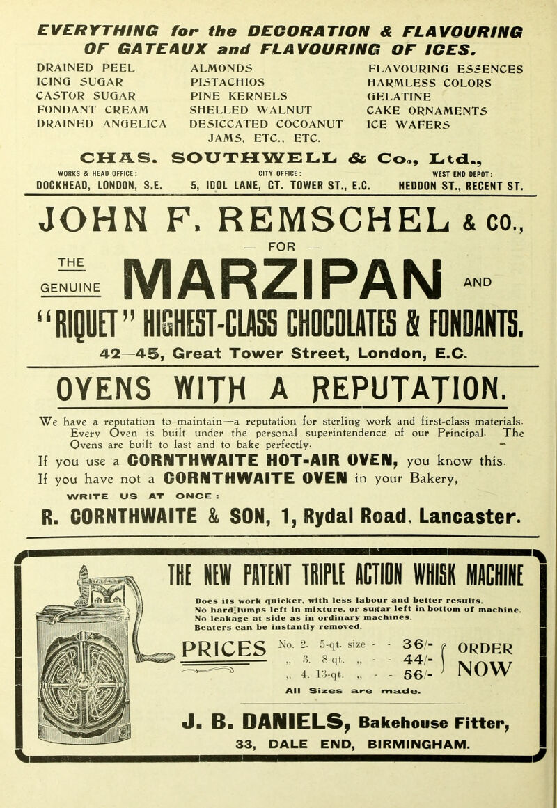 EVERYTHING for the DECORATION & FLAVOURING OF GATEAUX and FLAVOURING OF ICES. DRAINED PEEL ICING SUGAR CASTOR SUGAR FONDANT CREAM DRAINED ANGELICA ALMONDS PISTACHIOS PINE KERNELS SHELLED WALNUT DESICCATED COCOANUT JAMS, ETC., ETC. FLAVOURING ESSENCES HARMLESS COLORS GELATINE CAKE ORNAMENTS ICE WAFERS CHAS. SOUTHWELL «& Co,, Ltd., WORKS & HEAD OFFICE: CITY OFFICE: WEST END DEPOT: DOGKHEAD, LONDON, S.E. 5, IDOL LANE, CT. TOWER ST., E.G. HEDDON ST., RECENT ST. JOHN F. REMSCHEL ico FOR THE GENUINE MARZIPAN AND “RIQUET” HIGHEST-CLASS CHOCOLATES & EONOANTS. 42—45, Great Tower Street, London, E.C. OVENS WITH A REPUTATION. We have a reputation to maintain—a reputation for sterling work and first-class materials- Every Oven is built under the personal superintendence of our Principal. The Ovens are built to last and to bake perfectly- If you use a GORNTH WAITE HOT-AIR OVEN, you know this. If you have not a GORNTH WAITE OVEN in your Bakery, WRITE US AT ONCE : R. CORNTHWAITE & SON, 1, Rydal Road, Lancaster. IKE NEW PATENT TRIPLE ACTION WHISK MACHINE Does its work quicker, with less labour and better results. No hard’lumps left in mixture, or sugar left in bottom of machine. No leakage at side as in ordinary machines. Beaters can be instantly removed. PRICES No. 2- 5-qt. size - - 36/- ,, 3. 8-qt. - 44/- „ 4. 13-qt. „ - - 56/- All Sizes Eire made. ORDER NOW J■ B. DANIELS, Bakehouse Fitter, 33, DALE END, BIRMINGHAM.