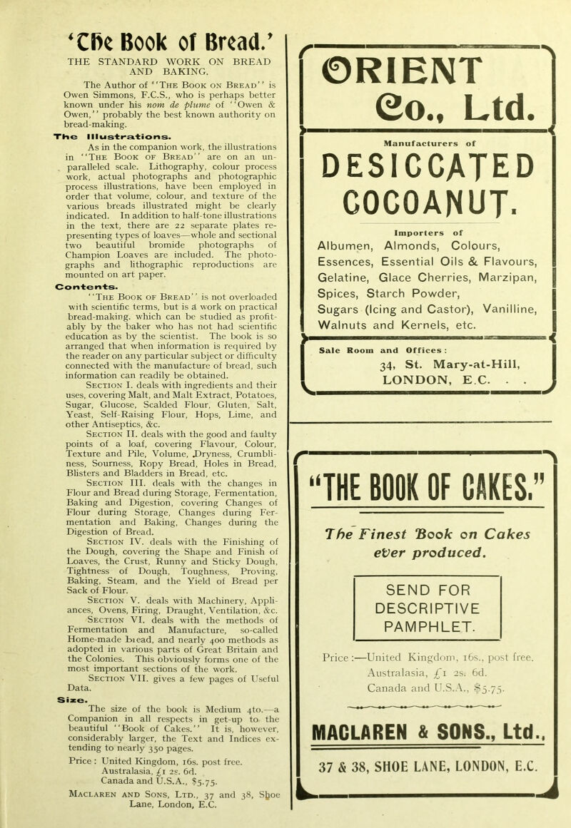 ‘Cfte Book of Broad.’ ORIENT 0oM Ltd. »■- Manufacturers of DESICCATED COCOANUT. THE STANDARD WORK ON BREAD AND BAKING. The Author of “The Book on Bread” is Owen Simmons, F.C.S., who is perhaps better known under his nom de plume of ‘' Owen & Owen, ’ ’ probably the best known authority on bread-making. The Illustrations. As in the companion work, the illustrations in “The Book of Bread” are on an un- paralleled scale. Lithography, colour process work, actual photographs and photographic process illustrations, have been employed in order that volume, colour, and texture of the various breads illustrated might be clearly indicated. In addition to half-tone illustrations in the text, there are 22 separate plates re- presenting types of loaves—whole and sectional two beautiful bromide photographs of Champion Loaves are included. The photo- graphs and lithographic reproductions are mounted on art paper. Contents. “The Book of Bread” is not overloaded with scientific terms, but is A work on practical bread-making, which can be studied as profit- ably by the baker who has not had scientific education as by the scientist. The book is so arranged that when information is required by the reader on any particular subject or difficulty connected with the manufacture of bread, such information can readily be obtained. Section I. deals with ingredients and their uses, covering Malt, and Malt Extract, Potatoes, Sugar, Glucose, Scalded Flour, Gluten, Salt, Yeast, Self-Raising Flour, Hops, Lime, and other Antiseptics, &c. Section II. deals with the good and faulty points of a loaf, covering Flavour, Colour, Texture and Pile, Volume, .Dryness, Crumbli- ness, Sourness, Ropy Bread, Holes in Bread, Blisters and Bladders in Bread, etc. Section III. deals with the changes in Flour and Bread during Storage, Fermentation, Baking and Digestion, covering Changes of Flour during Storage, Changes during Fer- mentation and Baking, Changes during the Digestion of Bread. Section IV. deals with the Finishing of the Dough, covering the Shape and Finish of Loaves, the Crust, Runny and Sticky Dough, Tightness of Dough, Toughness, Proving, Baking, Steam, and the Yield of Bread per Sack of Flour. Section V. deals with Machinery, Appli- ances, Ovens, Firing, Draught, Ventilation, &c. Section VI. deals with the methods of Fermentation and Manufacture, so-called Home-made Biead, and nearly 400 methods as adopted in various parts of Great Britain and the Colonies. This obviously forms one of the most important sections of the work. Section VII. gives a few pages of Useful Data. Size. The size of the book is Medium 4to.—a Companion in all respects in get-up to the beautiful “Book of Cakes.” It is, however, considerably larger, the Text and Indices ex- tending to nearly 350 pages. Price : United Kingdom, 16s. post free. Australasia, £1 as. 6d. Canada and U.S.A., $5.75. Maclaren and Sons, Ltd., 37 and 38, Sjjoe Lane, London, E.C. Importers of Albumen, Almonds, Colours, Essences, Essential Oils & Flavours, Gelatine, Glace Cherries, Marzipan, Spices, Starch Powder, Sugars (Icing and Castor), Vanilline, Walnuts and Kernels, etc. »— — — Sale Room and Offices : 34, St. Mary-at-Hill, LONDON, E.C. - . The Finest “Book on Cakes eVer produced. SEND FOR DESCRIPTIVE PAMPHLET. Price :—United Kingdom, 16s., post free. Australasia, £\ 2S; 6d. Canada and U.S.A., $5.75. MACLAREN & SONS., Ltd., 37 & 38, SHOE LANE, LONDON, E.C. L J “THE BOOK OF CAKES.”