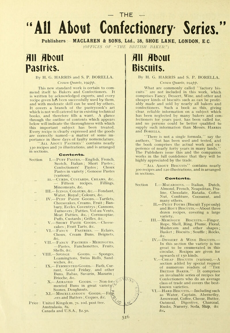 99 — THE — ‘All About Confectionery Series. Publishers MACLAREN & SONS, Ltd., 38, SHOE LANE, LONDON, E C. (OFFICES OF “THE BRITISH BAKER.) All About Pastries. By H. G. HARRIS and S. P. BORELLA. Crown Quarto, 192pp. This new standard work is certain to com- mend itself to Bakers and Confectioners. It is written by acknowledged experts, and every recipe given been successfully used by them, and with moderate skill can be used by others. It covers a branch of the pastrycook’s art which is not well catered for in existing technical books, and therefore fills a want. A glance through the outline of contents which appears below will indicate the thoroughness with which this important subject has been treated. Every recipe is clearly expressed and the goods are correctly named—a matter of some im- portance in these days of faulty nomenclature. “All About Pastries” contains nearly 330 recipes and 70 illustrations, and is arranged in sections. Contents. Section I.—Puff Pastes.—English, French, Scotch, Italian; Short Pastes; Confectioners’ Pastes; Choux Pastes in variety ; Genoese Pastes (various). ,, 11.—Curds, Custards, Creams, &c. — Fifteen recipes. Fillings, Mincemeats, &c. ,, III.—Icings, Colours, &c.—Fondant, Water, Royal; Colours, &c. ,, IV.—Puff Paste Goods.—Tartlets, Cheesecakes, Creams, Fruit; Ban- bury, Eccles, Coventrys ; Cannons, Turnovers ; Patties, Vol-au-Vents, Meat Patties, &c. ; Cornucopiae, Puffs, Custards ; Grilles, &c. ,, V.—Short Paste Goods.—Cheese- cakes ; Fruit Tarts, &c. ,, VI.—Fancy Pastries. — Eclairs, Choux, Cream Buns, Beignets, &c. ,, VII.—Fancy Pastries - Meringues. —Pastes, Fanchonettes, Fruits, Shells, &c. ,, VIII.—Sponge Goods. — Sponges, Leamingtons, Swiss Rolls, Sand- wiches, &c. ,, IX.—Fermented Goods.- Bath, Cur- rant, Good Friday, and other Buns, Babas, Savarin, Mazarin ; Brioche, &c. ,, X.—Aerated Goods. — Non-fer^X- mented Buns in great variety'. Scones, Doughnuts. L ,, XI.—Miscellaneous Goods.—Frl^ rers and Batters ; Coques, &c. \<$> Price : United Kingdom, 7s. iod. post free. Australasia, 8s. Canada and U.S.A., $2.50. 0; All About Biscuits. By H. G. HARRIS and S. P. BORELLA. Crown Quarto, 192pp. What are commonly called “factory bis- cuits” are not included in this work, which comprises Fancy, Dessert, Wine, and other and cheaper kinds of biscuits such as can be profit- ably made and sold by nearly all bakers and confectioners. Such a book as this, giving clear, reliable information on a subject which has been neglected by many bakers and con- fectioners for years past, has been called for, and no persons could be better qualified to supply such information than Messrs. Harris and Borella. “There is not a single formula,” say the authors, “but has been used and tested, and the book comprises the actual work and ex- perience of nearly forty years in many lands. ’ ’ The Publishers issue this and the companion works in the full confidence that they will be highly appreciated by the trade. “All About Biscuits” contains nearly 300 recipes and 120 illustrations, and is arranged in sections. Contents. Section I.—Macaroons. — Italian, Dutch, Almond, French, Neapolitan, Pra- line, Chocolate, Ratafia, Coffee, Nut, Confiture, Cocoanut, and many others. II.—Petit Fours (Biscuit Type only) and Rout Biscuits.—About three dozen recipes, covering a large variety. ,, III.—Meringue Biscuits.—Finger, Rope, Shell, Ring, Plume, Floral, Mushroom and other shapes; Basket ; Biscuits ; Souffle ; Rocks, &c. ,, IV.—Dessert & Wine Biscuits.— In this section the variety is too great to be enumerated in this circular. Recipes are given for upwards of 150 kinds. , V.—Cheap Biscuits (various).—A section added by special request of numerous readers of “The British Baker.” It comprises an invaluable series of recipes for Confectioners who do an average class of trade and covers the best- 1 \ known varieties. I,, VI.—Hard Biscuits.—Including such '/ as Water, Captain, Abernethy, / Arrowroot, Coffee, Cheese, Butter, Oatmeal, Digestive, Charcoal, Rusks, Nursery, Soda, Ship, &c &c. 5I6