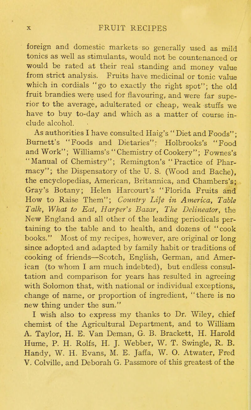 foreign and domestic markets so generally used as mild tonics as well as stimulants, would not be countenanced or would be rated at their real standing and money value from strict analysis. Fruits have medicinal or tonic value which in cordials “go to exactly the right spot”; the old fruit brandies were used for flavouring, and were far supe- rior to the average, adulterated or cheap, weak stuffs we have to buy to-day and which as a matter of course in- clude alcohol. As authorities I have consulted Haig’s “Diet and Foods”; Burnett’s “Foods and Dietaries”: Holbrooks’s “Food and Work”; Williams’s “Chemistry of Cookery”; Fownes’s “Manual of Chemistry”; Remington’s “Practice of Phar- macy”; the Dispensatory of the U. S. (Wood and Bache), the encyclopedias, American, Britannica, and Chambers’s; Gray’s Botany; Helen Harcourt’s “Florida Fruits and How to Raise Them”; Country Life in America, Table Talk, What to Eat, Harper’s Bazar, The Delineator, the New England and all other of the leading periodicals per- taining to the table and to health, and dozens of “cook books.” Most of my recipes, however, are original or long since adopted and adapted by family habit or traditions of cooking of friends—Scotch, English, German, and Amer- ican (to whom I am much indebted), but endless consul- tation and comparison for years has resulted in agreeing with Solomon that, with national or individual exceptions, change of name, or proportion of ingredient, “there is no new thing under the sun.” I wish also to express my thanks to Dr. Wiley, chief chemist of the Agricultural Department, and to William A. Taylor, H. E. Van Deman, G. B. Brackett, H, Harold Hume, P. H. Rolfs, H. J. Webber, W. T. Swingle, R. B. Handy, W. H. Evans, M. E. Jaffa, W. O. Atwater, Fred V. Colville, and Deborah G. Passmore of this greatest of the