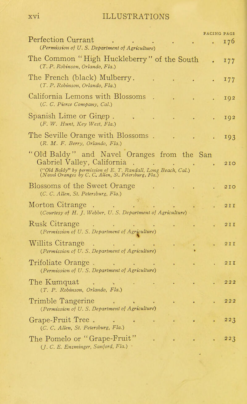 FACING Perfection Currant ...... (Permission of U. S. Department of Agriculture) The Common “High Huckleberry” of the South (T. P. Robinson, Orlando, Fla.) The French (black) Mulberry. .... (T. P. Robinson, Orlando, Fla.) California Lemons with Blossoms .... (C. C. Pierce Company, Cal.) Spanish Lime or Gin.ep ...... (F. W. Hunt, Key West, Fla.) The Seville Orange with Blossoms .... {R. M. F. Berry, Orlando, Fla.) « “OldBaldy” and Navel Oranges from the San Gabriel Valley, California ..... C'Old Baldy” by permission of E. T. Randall, Long Beach, Cal.) (Navel Oranges by C. C. Allen, Si. Petersburg, Fla.) Blossoms of the Sweet Orange .... (C. C. Allen, St. Petersburg, Fla.) Morton Citrange . . ... (Courtesy of H. J. Webber, U. S. Department of Agriculture) Rusk Citrange ....... (Permission of U. S. Department of Agr^ulture) Willits Citrange ....... (Permission of U. S. Department of Agriculture) * Trifoliate Orange ....... (Permission of U. S. Department of Agriculture) The Kumquat ....... (T. P. Robinson, Orlando, Fla.) Trimble Tangerine ...... (Permission of U. S. Department of Agriculture) Grape-Fruit Tree ....... (C. C. Allen, St. Petersburg, Fla.) The Pomelo or “Grape-Fruit” .... (J. C. E. Ensminger, Sanford, Fla.) ■ PAGI 176 177 177 192 192 193 210 210 2II 211 2II 21 I 222 222 223 223