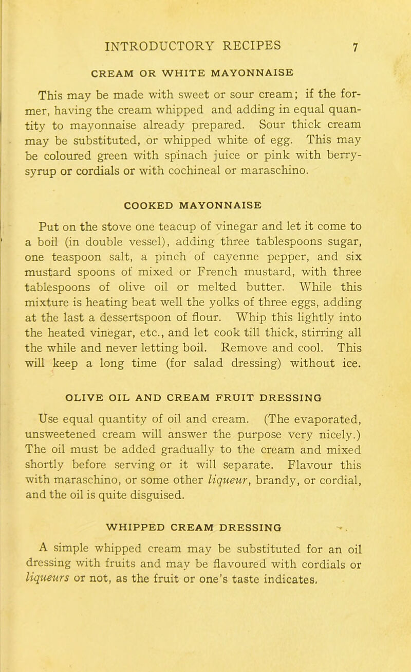 CREAM OR WHITE MAYONNAISE This may be made with sweet or sour cream; if the for- mer, having the cream whipped and adding in equal quan- tity to mayonnaise already prepared. Sour thick cream may be substituted, or whipped white of egg. This may be coloured green with spinach juice or pink with berry- syrup or cordials or with cochineal or maraschino. COOKED MAYONNAISE Put on the stove one teacup of vinegar and let it come to a boil (in double vessel), adding three tablespoons sugar, one teaspoon salt, a pinch of cayenne pepper, and six mustard spoons of mixed or French mustard, with three tablespoons of olive oil or melted butter. While this mixture is heating beat well the yolks of three eggs, adding at the last a dessertspoon of flour. Whip this lightly into the heated vinegar, etc., and let cook till thick, stirring all the while and never letting boil. Remove and cool. This will keep a long time (for salad dressing) without ice. OLIVE OIL AND CREAM FRUIT DRESSING Use equal quantity of oil and cream. (The evaporated, unsweetened cream will answer the purpose very nicely.) The oil must be added gradually to the cream and mixed shortly before serving or it will separate. Flavour this with maraschino, or some other liqueur, brandy, or cordial, and the oil is quite disguised. WHIPPED CREAM DRESSING A simple whipped cream may be substituted for an oil dressing with fruits and may be flavoured with cordials or liqueurs or not, as the fruit or one’s taste indicates.