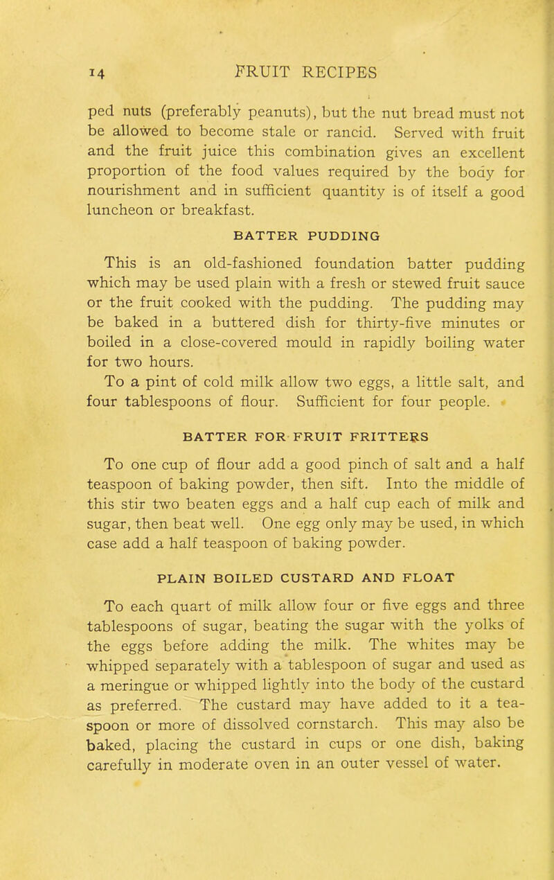 ped nuts (preferably peanuts), but the nut bread must not be allowed to become stale or rancid. Served with fruit and the fruit juice this combination gives an excellent proportion of the food values required by the body for nourishment and in sufficient quantity is of itself a good luncheon or breakfast. BATTER PUDDING This is an old-fashioned foundation batter pudding which may be used plain with a fresh or stewed fruit sauce or the fruit cooked with the pudding. The pudding may be baked in a buttered dish for thirty-five minutes or boiled in a close-covered mould in rapidly boiling water for two hours. To a pint of cold milk allow two eggs, a little salt, and four tablespoons of flour. Sufficient for four people. BATTER FOR FRUIT FRITTERS To one cup of flour add a good pinch of salt and a half teaspoon of baking powder, then sift. Into the middle of this stir two beaten eggs and a half cup each of milk and sugar, then beat well. One egg only may be used, in which case add a half teaspoon of baking powder. PLAIN BOILED CUSTARD AND FLOAT To each quart of milk allow four or five eggs and three tablespoons of sugar, beating the sugar with the yolks of the eggs before adding the milk. The whites may be whipped separately with a tablespoon of sugar and used as a meringue or whipped lightly into the body of the custard as preferred. The custard may have added to it a tea- spoon or more of dissolved cornstarch. This may also be baked, placing the custard in cups or one dish, baking carefully in moderate oven in an outer vessel of water.