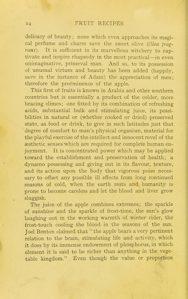 delicacy of beauty; none which even approaches its magi- cal perfume and charm save the sweet olive {Olea frag- rans). It is sufficient in its marvellous witchery to cap- tivate and inspire rhapsody in the most practical—in even unimaginative, primeval man. And so, to its possession of unusual virtues and beauty has been added (happily, save in the instance of Adam) the appreciation of men; therefore the preeminence of the apple. This first of fruits is known in Arabia and other southern countries but is essentially a product of the colder, more bracing climes; one fitted by its combination of refreshing acids, substantial bulk and stimulating juice, its possi- bilities in natural or (whether cooked or dried) preserved state, as food or drink, to give in such latitudes just that degree of comfort to man’s physical organism, material for the playful exercise of the intellect and innocent revel of the aesthetic senses which are required for complete human en- joyment. It is concentrated power which may be applied toward the establishment and preservation of health; a dynamo possessing and giving out in its flavour, texture, and its action upon the body that vigorous poise neces- sary to offset any possible ill effects from long continued seasons of cold, when the earth rests and humanity is prone to become careless and let the blood and liver grow sluggish. The juice of the apple combines extremes; the sparkle of sunshine and the sparkle of frost-time, the sun’s glow laughing out in the working warmth of winter cider, the frost-touch cooling the blood in the seasons of the sun. Joel Benton claimed that “the apple bears a very pertinent relation to the brain, stimulating life and activity, which it does by its immense endowment of phosphorus, in which element it is said to be richer than anything in the vege- table kingdom.’’ Even though the value or proportion