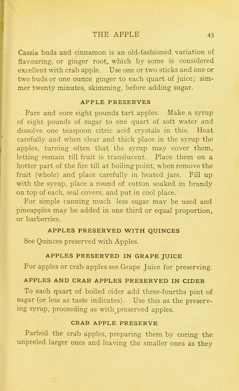 Cassia buds and cinnamon is an old-fashioned variation of flavouring, or ginger root, which by some is considered excellent with crab apple. Use one or two sticks and one or two buds or one ounce ginger to each quart of juice; sim- mer twenty minutes, skimming, before adding sugar. APPLE PRESERVES Pare and core eight pounds tart apples. Make a syrup of eight pounds of sugar to one quart of soft water and dissolve one teaspoon citric acid crystals in this. Heat carefully and when clear and thick place in the syrup the apples, turning often that the syrup may cover them, letting remain till fruit is translucent. Place them on a hotter part of the fire till at boiling point, when remove the fruit (whole) and place carefully in heated jars. Fill up with the syrup, place a round of cotton soaked in brandy on top of each, seal covers, and put in cool place. For simple canning much less sugar may be used and pineapples may be added in one third or equal proportion, or barberries. APPLES PRESERVED WITH QUINCES See Quinces preserved with Apples. APPLES PRESERVED IN GRAPE JUICE For apples or crab apples see Grape Juice for preserving. APPLES AND CRAB APPLES PRESERVED IN CIDER To each quart of boiled cider add three-fourths pint of sugar (or less as taste indicates). Use this as the preserv- ing syrup, proceeding as with^preserved apples. CRAB APPLE PRESERVE Parboil the crab apples, preparing them by coring the unpeeled larger ones and leaving the smaller ones as they