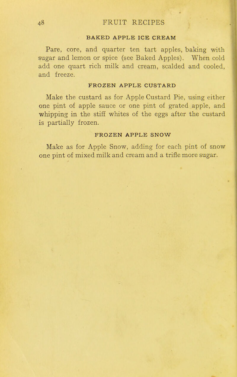 BAKED APPLE ICE CREAM Pare, core, and quarter ten tart apples, baking with sugar and lemon or spice (see Baked Apples). When cold add one quart rich milk and cream, scalded and cooled, and freeze. FROZEN APPLE CUSTARD Make the custard as for Apple Custard Pie, using either one pint of apple sauce or one pint of grated apple, and whipping in the stiff whites of the eggs after the custard is partially frozen. FROZEN APPLE SNOW Make as for Apple Snow, adding for each pint of snow one pint of mixed milk and cream and a trifle more sugar.