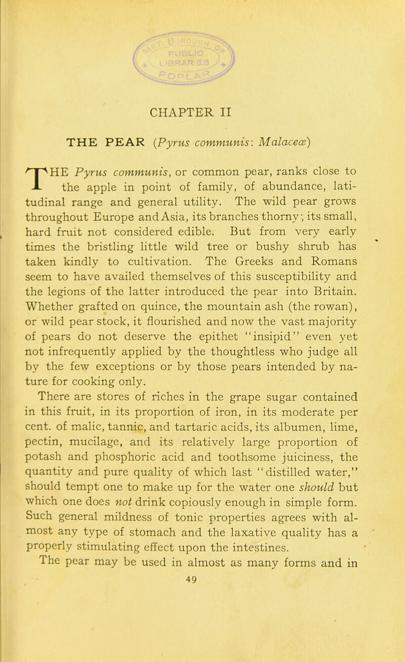 CHAPTER II THE PEAR {Pyms communis: Malaceoe) HE Pyrus communis, or common pear, ranks close to the apple in point of family, of abundance, lati- tudinal range and general utility. The wild pear grows throughout Europe and Asia, its branches thorny, its small, hard fruit not considered edible. But from very early times the bristling little wild tree or bushy shrub has taken kindly to cultivation. The Greeks and Romans seem to have availed themselves of this susceptibility and the legions of the latter introduced the pear into Britain. Whether grafted on quince, the mountain ash (the rowan), or wild pear stock, it flourished and now the vast majority of pears do not deserve the epithet “insipid” even yet not infrequently applied by the thoughtless who judge all by the few exceptions or by those pears intended by na- ture for cooking only. There are stores of riches in the grape sugar contained in this fruit, in its proportion of iron, in its moderate per cent, of malic, tannic, and tartaric acids, its albumen, lime, pectin, mucilage, and its relatively large proportion of potash and phosphoric acid and toothsome juiciness, the quantity and pure quality of which last “distilled water,” should tempt one to make up for the water one should but which one does not drink copiously enough in simple form. Such general mildness of tonic properties agrees with al- most any type of stomach and the laxative quality has a properly stimulating effect upon the intestines. The pear may be used in almost as many forms and in