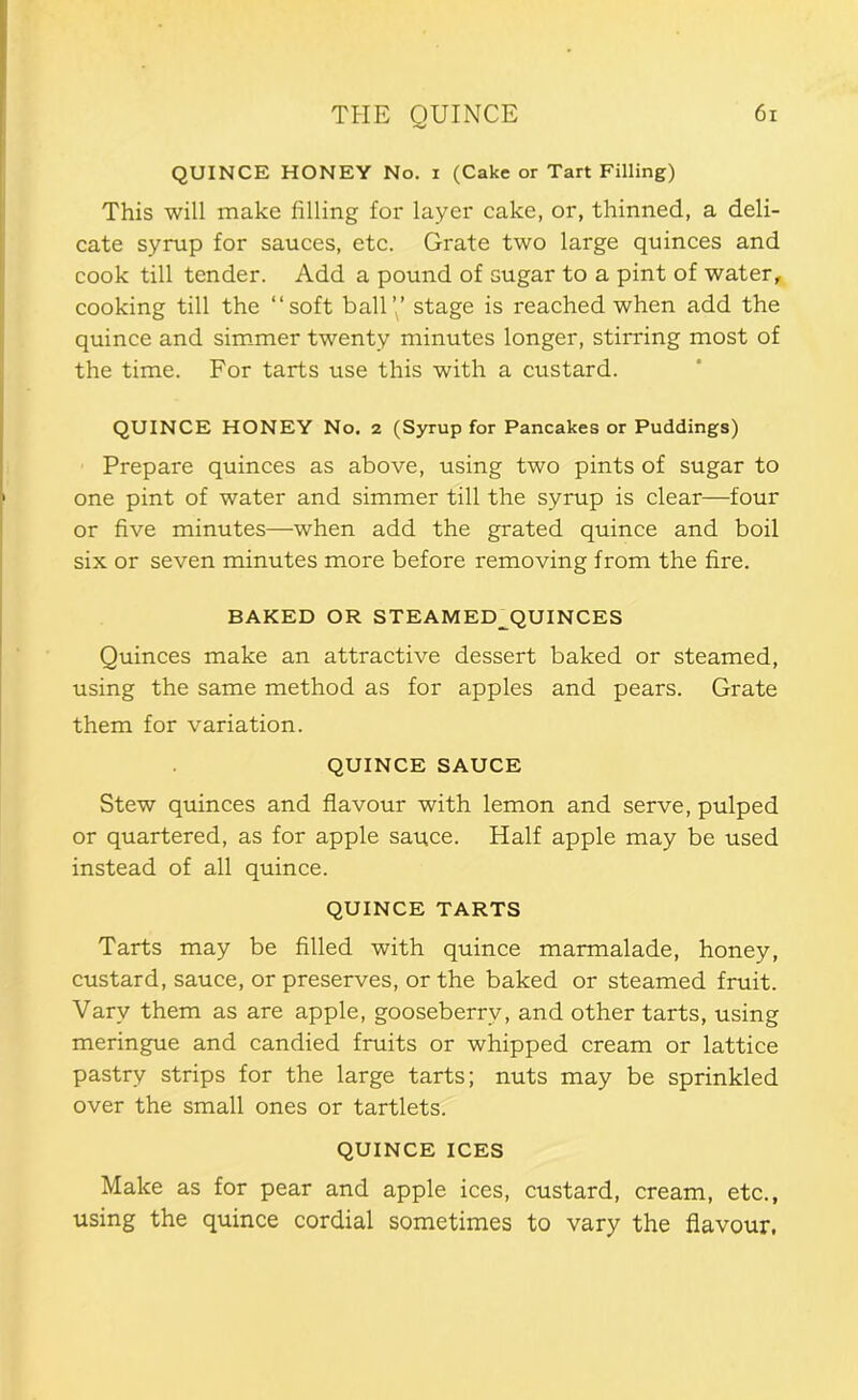 QUINCE HONEY No. i (Cake or Tart Filling) This will make filling for layer cake, or, thinned, a deli- cate syrup for sauces, etc. Grate two large quinces and cook till tender. Add a pound of sugar to a pint of water, cooking till the “soft ball’,’ stage is reached when add the quince and sim-mer twenty minutes longer, stirring most of the time. For tarts use this with a custard. QUINCE HONEY No. 2 (Syrup for Pancakes or Puddings) Prepare quinces as above, using two pints of sugar to one pint of water and simmer till the syrup is clear—four or five minutes—when add the grated quince and boil six or seven minutes more before removing from the fire. BAKED OR STEAMED^QUINCES Quinces make an attractive dessert baked or steamed, using the same method as for apples and pears. Grate them for variation. QUINCE SAUCE Stew quinces and flavour with lemon and serve, pulped or quartered, as for apple sauce. Half apple may be used instead of all quince. QUINCE TARTS Tarts may be filled with quince marmalade, honey, custard, sauce, or preserves, or the baked or steamed fruit. Vary them as are apple, gooseberry, and other tarts, using meringue and candied fruits or whipped cream or lattice pastry strips for the large tarts; nuts may be sprinkled over the small ones or tartlets. QUINCE ICES Make as for pear and apple ices, custard, cream, etc., using the quince cordial sometimes to vary the flavour,