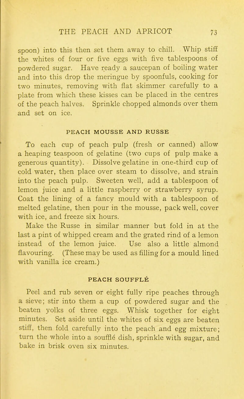 spoon) into this then set them away to chill. Whip stiff the whites of four or five eggs with five tablespoons of powdered sugar. Have ready a saucepan of boiling water and into this drop the meringue by spoonfuls, cooking for two minutes, removing with flat skimmer carefully to a plate from which these kisses can be placed in the centres of the peach halves. Sprinkle chopped almonds over them and set on ice. PEACH MOUSSE AND RUSSE To each cup of peach pulp (fresh or canned) allow a heaping teaspoon of gelatine (two cups of pulp make a generous quantity). Dissolve gelatine in one-third cup of cold water, then place over steam to dissolve, and strain into the peach pulp. Sweeten well, add a tablespoon of lemon juice and a little raspberry or strawberry syrup. Coat the lining of a fancy mould with a tablespoon of melted gelatine, then pour in the mousse, pack well, cover with ice, and freeze six hours. Make the Russe in similar manner but fold in at the last a pint of whipped cream and the grated rind of a lemon instead of the lemon juice. Use also a little almond flavouring. (These may be used as filling for a mould lined with vanilla ice cream.) PEACH SOUFFLE Peel and rub seven or eight fully ripe peaches through a sieve; stir into them a cup of powdered sugar and the beaten yolks of three eggs. Whisk together for eight minutes. Set aside until the whites of six eggs are beaten stiff, then fold carefully into the peach and egg mixture; turn the whole into a souffld dish, sprinkle with sugar, and bake in brisk oven six minutes.