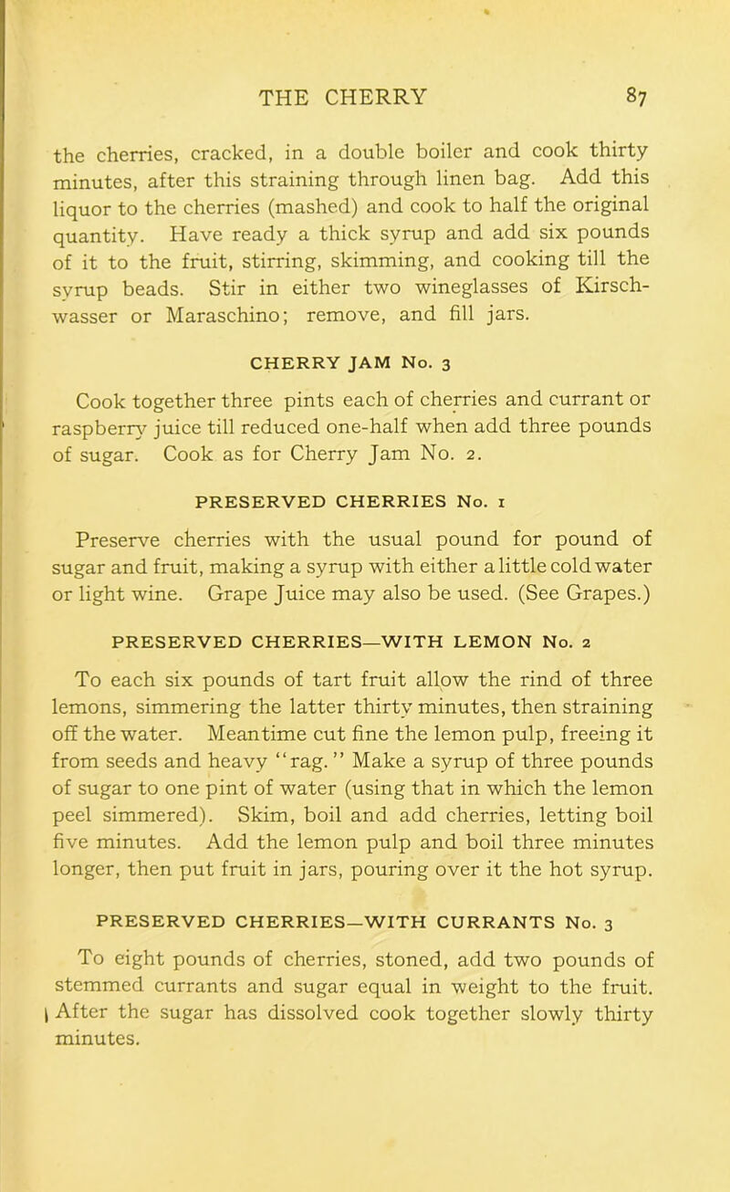 the cherries, cracked, in a double boiler and cook thirty minutes, after this straining through linen bag. Add this liquor to the cherries (mashed) and cook to half the original quantity. Have ready a thick syrup and add six pounds of it to the fruit, stirring, skimming, and cooking till the syrup beads. Stir in either two wineglasses of Kirsch- wasser or Maraschino; remove, and fill jars. CHERRY JAM No. 3 Cook together three pints each of cherries and currant or raspberr}^ juice till reduced one-half when add three pounds of sugar. Cook as for Cherry Jam No. 2. PRESERVED CHERRIES No. i Preserve cherries with the usual pound for pound of sugar and fruit, making a syrup with either a little cold water or light wine. Grape Juice may also be used. (See Grapes.) PRESERVED CHERRIES—WITH LEMON No. 2 To each six pounds of tart fruit allow the rind of three lemons, simmering the latter thirty minutes, then straining off the water. Meantime cut fine the lemon pulp, freeing it from seeds and heavy “rag. ” Make a syrup of three pounds of sugar to one pint of water (using that in which the lemon peel simmered). Skim, boil and add cherries, letting boil five minutes. Add the lemon pulp and boil three minutes longer, then put fruit in jars, pouring over it the hot syrup. PRESERVED CHERRIES—WITH CURRANTS No. 3 To eight pounds of cherries, stoned, add two pounds of stemmed currants and sugar equal in weight to the fruit. I After the sugar has dissolved cook together slowly thirty minutes.