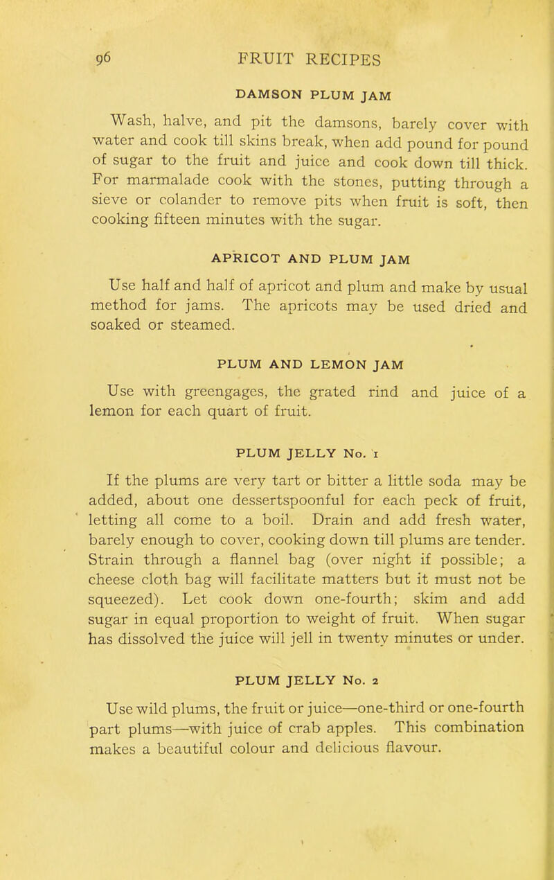 DAMSON PLUM JAM Wash, halve, and pit the damsons, barely cover with water and cook till skins break, when add pound for pound of sugar to the fruit and juice and cook down till thick. For marmalade cook with the stones, putting through a sieve or colander to remove pits when fruit is soft, then cooking fifteen minutes with the sugar. APRICOT AND PLUM JAM Use half and half of apricot and plum and make by usual method for jams. The apricots may be used dried and soaked or steamed. PLUM AND LEMON JAM Use with greengages, the grated rind and juice of a lemon for each quart of fruit. PLUM JELLY No. i If the plums are very tart or bitter a little soda may be added, about one dessertspoonful for each peck of fruit, letting all come to a boil. Drain and add fresh water, barely enough to cover, cooking down till plums are tender. Strain through a flannel bag (over night if possible; a cheese cloth bag will facilitate matters but it must not be squeezed). Let cook down one-fourth; skim and add sugar in equal proportion to weight of fruit. When sugar has dissolved the juice will jell in twenty minutes or under. PLUM JELLY No. 2 Use wild plums, the fruit or juice—one-third or one-fourth part plums—with juice of crab apples. This combination makes a beautiful colour and delicious flavour.