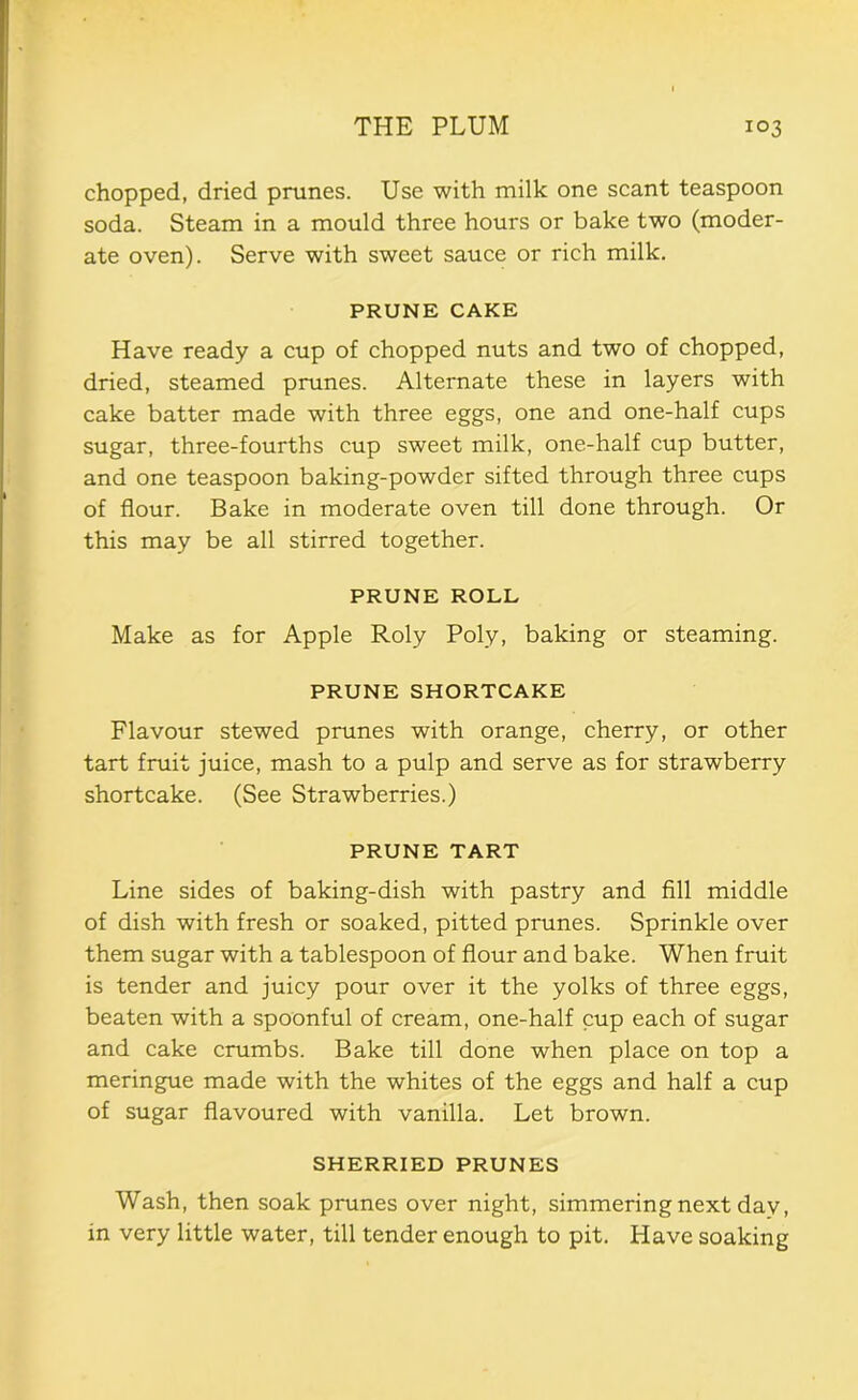 chopped, dried prunes. Use with milk one scant teaspoon soda. Steam in a mould three hours or bake two (moder- ate oven). Serve with sweet sauce or rich milk. PRUNE CAKE Have ready a cup of chopped nuts and two of chopped, dried, steamed prunes. Alternate these in layers with cake batter made with three eggs, one and one-half cups sugar, three-fourths cup sweet milk, one-half cup butter, and one teaspoon baking-powder sifted through three cups of flour. Bake in moderate oven till done through. Or this may be all stirred together. PRUNE ROLL Make as for Apple Roly Poly, baking or steaming. PRUNE SHORTCAKE Flavour stewed prunes with orange, cherry, or other tart fruit juice, mash to a pulp and serve as for strawberry shortcake. (See Strawberries.) PRUNE TART Line sides of baking-dish with pastry and fill middle of dish with fresh or soaked, pitted prunes. Sprinkle over them sugar with a tablespoon of flour and bake. When fruit is tender and juicy pour over it the yolks of three eggs, beaten with a spoonful of cream, one-half cup each of sugar and cake crumbs. Bake till done when place on top a meringue made with the whites of the eggs and half a cup of sugar flavoured with vanilla. Let brown. SHERRIED PRUNES Wash, then soak prunes over night, simmering next day, in very little water, till tender enough to pit. Have soaking