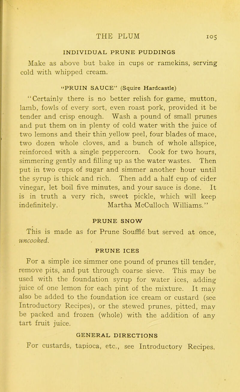 INDIVIDUAL PRUNE PUDDINGS Make as above but bake in cups or ramekins, serving cold with whipped cream. “PRUIN SAUCE” (Squire Hardcastle) “Certainly there is no better relish for game, mutton, lamb, fowls of every sort, even roast pork, provided it be tender and crisp enough. Wash a pound of small prunes and put them on in plenty of cold water with the juice of two lemons and their thin yellow peel, four blades of mace, two dozen whole cloves, and a bunch of whole allspice, reinforced with a single peppercorn. Cook for two hours, simmering gently and filling up as the water wastes. Then put in two cups of sugar and simmer another hour until the syrup is thick and rich. Then add a half cup of cider vinegar, let boil five minutes, and your sauce is done. It is in truth a very rich, sweet pickle, which will keep indefinitely. Martha McCulloch Williams.’’ PRUNE SNOW This is made as for Prune Souffle but served at once, uncooked. PRUNE ICES For a simple ice simmer one pound of prunes till tender, remove pits, and put through coarse sieve. This may be used with the foundation syrup for water ices, adding juice of one lemon for each pint of the mixture. It may also be added to the foundation ice cream or custard (see Introductory Recipes), or the stewed prunes, pitted, may be packed and frozen (whole) with the addition of any tart fruit juice. GENERAL DIRECTIONS For custards, tapioca, etc., see Introductory Recipes.