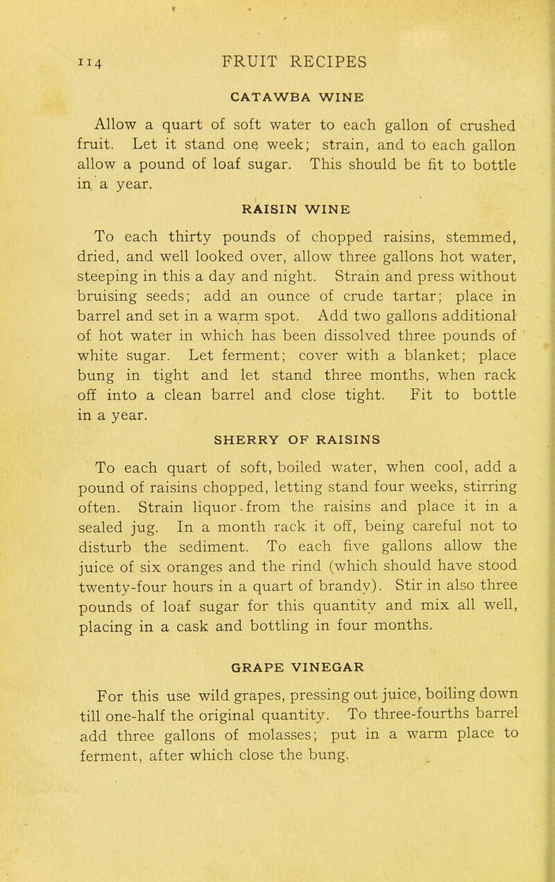 CATAWBA WINE Allow a quart of soft water to each gallon of crushed fruit. Let it stand one week; strain, and to each gallon allow a pound of loaf sugar. This should be fit to bottle in a year. RAISIN WINE To each thirty pounds of chopped raisins, stemmed, dried, and well looked over, allow three gallons hot water, steeping in this a day and night. Strain and press without bruising seeds; add an ounce of crude tartar; place in barrel and set in a warm spot. Add two gallons additional of hot water in which has been dissolved three pounds of white sugar. Let ferment; cover with a blanket; place bung in tight and let stand three months, when rack off into a clean barrel and close tight. Fit to bottle in a year. SHERRY OF RAISINS To each quart of soft, boiled water, when cool, add a pound of raisins chopped, letting stand four weeks, stirring often. Strain liquor. from the raisins and place it in a sealed jug. In a month rack it off, being careful not to disturb the sediment. To each five gallons allow the juice of six oranges and the rind (which should have stood twenty-four hours in a quart of brandy). Stir in also three pounds of loaf sugar for this quantity and mix all well, placing in a cask and bottling in four months. GRAPE VINEGAR For this use wild grapes, pressing out juice, boiling down till one-half the original quantity. To three-fourths barrel add three gallons of molasses; put in a warm place to ferment, after which close the bung.