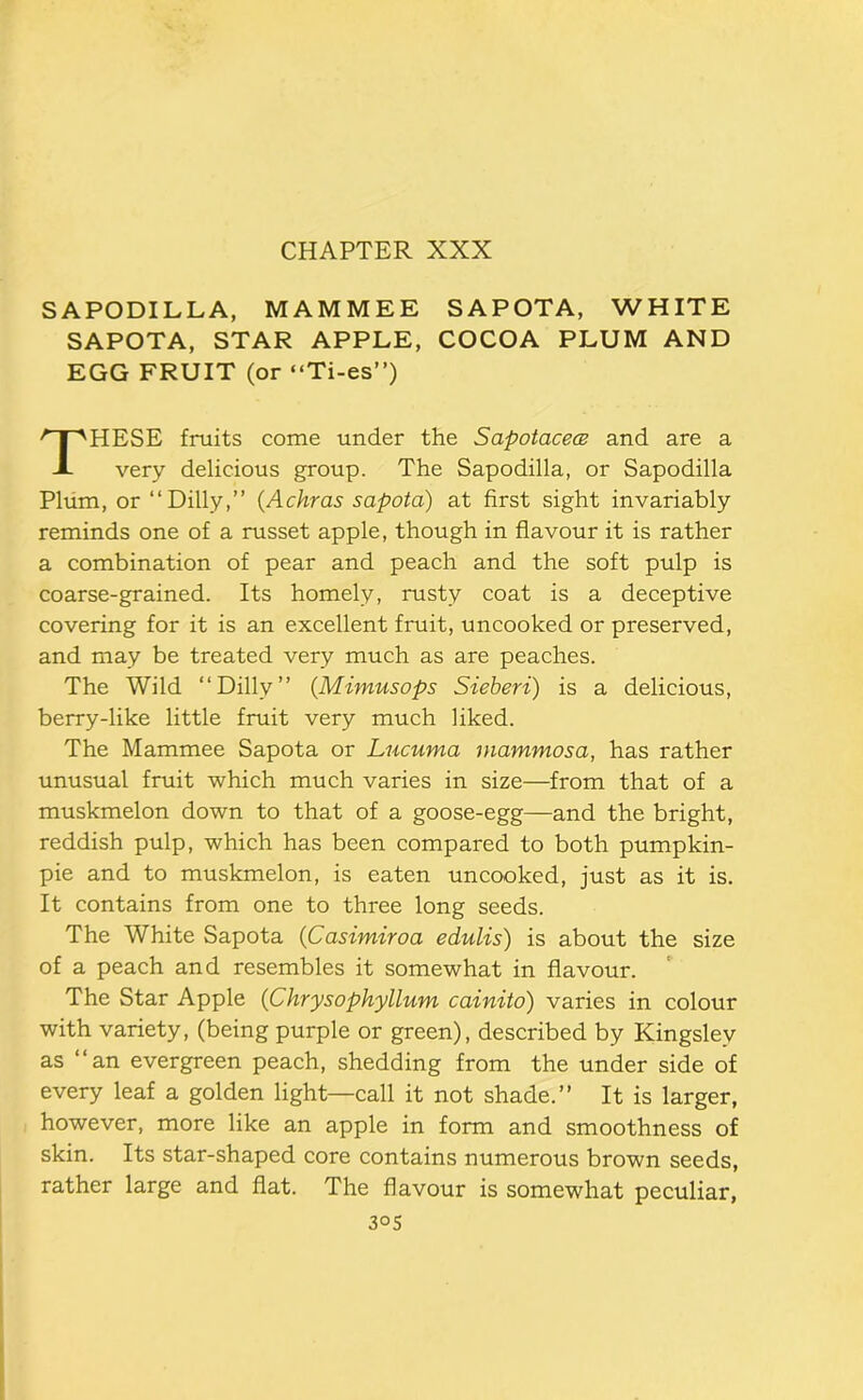 SAPODILLA, MAMMEE SAPOTA, WHITE SAPOTA, STAR APPLE, COCOA PLUM AND EGG FRUIT (or “Ti-es”) HESE fruits come under the Sapotacecs and are a very delicious group. The Sapodilla, or Sapodilla Pliim, or “Dilly,” {Achras sapota) at first sight invariably reminds one of a russet apple, though in flavour it is rather a combination of pear and peach and the soft pulp is coarse-grained. Its homely, rusty coat is a deceptive covering for it is an excellent fruit, uncooked or preserved, and may be treated very much as are peaches. The Wild “Dilly” {Mimusops Sieheri) is a delicious, berry-like little fruit very much liked. The Mammee Sapota or Lucuma inammosa, has rather unusual fruit which much varies in size—from that of a muskmelon down to that of a goose-egg—and the bright, reddish pulp, which has been compared to both pumpkin- pie and to muskmelon, is eaten uncooked, just as it is. It contains from one to three long seeds. The White Sapota {Casimiroa edulis) is about the size of a peach and resembles it somewhat in flavour. The Star Apple (Chrysophyllum cainitd) varies in colour with variety, (being purple or green), described by Kingsley as “an evergreen peach, shedding from the under side of every leaf a golden light—call it not shade.” It is larger, however, more like an apple in form and smoothness of skin. Its star-shaped core contains numerous brown seeds, rather large and flat. The flavour is somewhat peculiar.