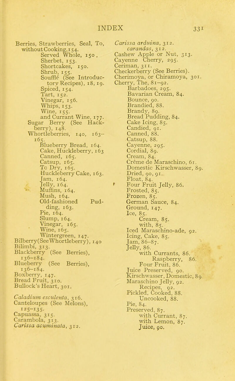 Berries, Strawberries, Seal, To, without Cooking, 154. Served Whole, 150. Sherbet, 153. Shortcakes, 150. Shrub, 155. Souffl^ (See Introduc- tory Recipes), 18,19. Spiced, 154. Tart, 152. Vinegar, 156. Whips, 153. Wine, 155. and Currant Wine, 177. Sugar Berry (See Hack- berry), 148. Whortleberries, 140, 163— 165 Blueberry Bread, 164. Cake, Huckleberry, 163 Canned, 165. Catsup, 165. To Dry, 165. Huckleberry Cake, 163. Jam, 164. Jelly, 164. Muffins, 164. Mush, 164. Old-fashioned Pud- ding, 163. Pie, 164. Slump, 164. Vinegar, 165. Wine, 165. Wintergreen, 147. Bilberry(See Whortleberry), 140 Bilimbi, 313. Blackberry (See Berries), 136-184. Blueberry (See Berries), 136-184. Boxberry, 147. Bread Fruit, 310. Bullock’s Heart, 301. Caladuim esculenta, 316. Cantaloupes (See Melons), 125-135- Capuassa, 315. Carambola, 313. Carissa acuminata, 312. Carissa arduina, 312. carandas, 312. Cashew Apple or Nut, 313. Cayenne Cherry, 295. Ceriman, 311. Checkerberry (See Berries). Cherimoya, or Chiramoya, 301. Cherry, The, 81-92. Barbadoes, 295. Bavarian Cream, 84. Bounce, 90. Brandied, 88. Brandy, 89. Bread Pudding, 84. Cake Icing, 85. Candied, 91. Canned, 88. Catsup, 88. Cayenne, 295. Cordial, 89. Cream, 84. Creme de Maraschino, 61. Domestic Kirschwasser, 89. Dried, 90, 91., Float, 84. * Four Fruit Jelly, 86. Frosted, 85. Frozen, 85. German Sauce, 84. Ground, 147. Ice, 85. Cream, 85. with, 85. Iced Maraschino-ade, 92. Icing, Cake, 85. Jam, 86-87. Jelly, 86. with Currants, 86. . Raspberry, 86. Four Fruit, 86. Juice Preserved, 90. Kirschwasser, Domestic, 89. Maraschino Jelly, 92. Recipes, 92. Pickled, Cooked, 88. Uncooked, 88. Pie, 84. Preserved, 87. with Currant, 87. with Lemon, 87. Juice, 90.