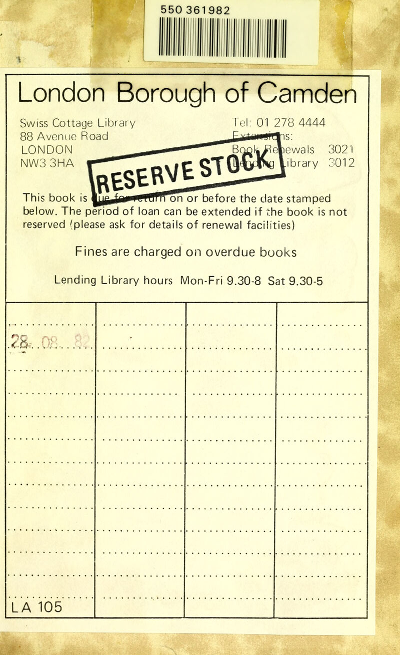 550 361982 London Borough of Camden Swiss Cottage Library 88 Avenue Road LONDON NW33HA Tel: 01 278 4444 is: RESERVE^ iefiewals 3021 .ibrary 3012 This book is n or before the date stamped below. The period of loan can be extended if the book is not reserved ^please ask for details of renewal facilities) Fines are charged on overdue books Lending Library hours Mon-Fri 9.30-8 Sat 9.30-5 LA 105