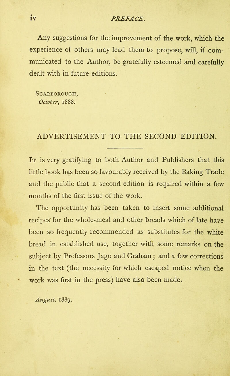 Any suggestions for the improvement of the work, which the experience of others may lead them to propose, will, if com- municated to the Author, be gratefully esteemed and carefully dealt with in future editions. Scarborough, October, 1888. ADVERTISEMENT TO THE SECOND EDITION. It is very gratifying to both Author and Publishers that this little book has been so favourably received by the Baking Trade and the public that a second edition is required within a few months of the first issue of the work. The opportunity has been taken to insert some additional recipes' for the whole-meal and other breads which of late have been so frequently recommended as substitutes for the white bread in established use, together with some remarks on the subject by Professors Jago and Graham; and a few corrections in the text (the necessity for which escaped notice when the work was first in the press) have also been made. August, 1889.