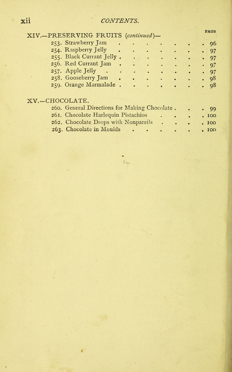 PAGE XIV. —PRESERVING FRUITS [continued)— 253. Strawberry Jam 96 254. Raspberry Jelly 97 255. Black Currant Jelly 97 256. Red Currant Jam 97 257. Apple Jelly . 97 258. Gooseberry Jam 98 259. Orange Marmalade 98 XV. -CHOCOLATE. 260. General Directions for Making Chocolate . . . 99 261. Chocolate Harlequin Pistachios . . . .100 262. Chocolate Drops with Nonpareils .... 100 263. Chocolate in Moulds 100 f