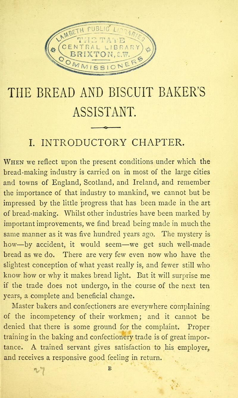 THE BREAD AND BISCUIT BAKER’S ASSISTANT. I. INTRODUCTORY CHAPTER. When we reflect upon the present conditions under which the bread-making industry is carried on in most of the large cities and towns of England, Scotland, and Ireland, and remember the importance of that industry to mankind, we cannot but be impressed by the little progress that has been made in the art of bread-making. Whilst other industries have been marked by important improvements, we find bread being made in much the same manner as it was five hundred years ago. The mystery is how—by accident, it would seem—we get such well-made bread as we do. There are very few even now who have the slightest conception of what yeast really is, and fewer still who know how or why it makes bread light. But it will surprise me if the trade does not undergo, in the course of the next ten years, a complete and beneficial change. Master bakers and confectioners are everywhere complaining, of the incompetency of their workmen; and it cannot be denied that there is some ground for the complaint. Proper training in the baking and confectionery trade is of great impor- tance. A trained servant gives satisfaction to his employer, and receives a responsive good feeling in return. « B