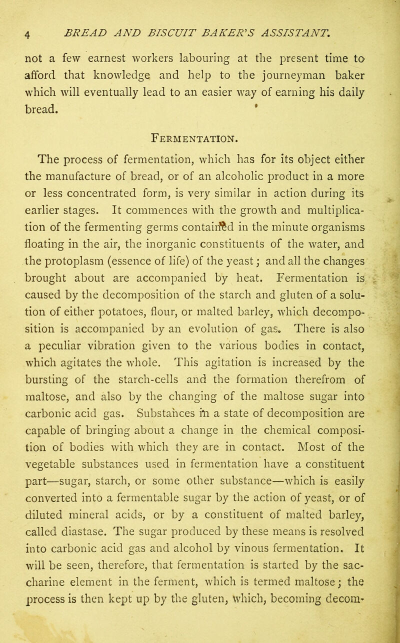 not a few earnest workers labouring at the present time to afford that knowledge and help to the journeyman baker which will eventually lead to an easier way of earning his daily bread. Fermentation. The process of fermentation, which has for its object either the manufacture of bread, or of an alcoholic product in a more or less concentrated form, is very similar in action during its earlier stages. It commences with the growth and multiplica- tion of the fermenting germs contained in the minute organisms floating in the air, the inorganic constituents of the water, and the protoplasm (essence of life) of the yeast; and all the changes brought about are accompanied by heat. Fermentation is caused by the decomposition of the starch and gluten of a solu- tion of either potatoes, flour, or malted barley, which decompo- sition is accompanied by an evolution of gas. There is also a peculiar vibration given to the various bodies in contact, which agitates the whole. This agitation is increased by the bursting of the starch-cells and the formation therefrom of maltose, and also by the changing of the maltose sugar into carbonic acid gas. Substances fti a state of decomposition are capable of bringing about a change in the chemical composi- tion of bodies with which they are in contact. Most of the vegetable substances used in fermentation have a constituent part—sugar, starch, or some other substance—which is easily converted into a fermentable sugar by the action of yeast, or of diluted mineral acids, or by a constituent of malted barley, called diastase. The sugar produced by these means is resolved into carbonic acid gas and alcohol by vinous fermentation. It will be seen, therefore, that fermentation is started by the sac- charine element in the ferment, which is termed maltose; the process is then kept up by the gluten, which, becoming decom^