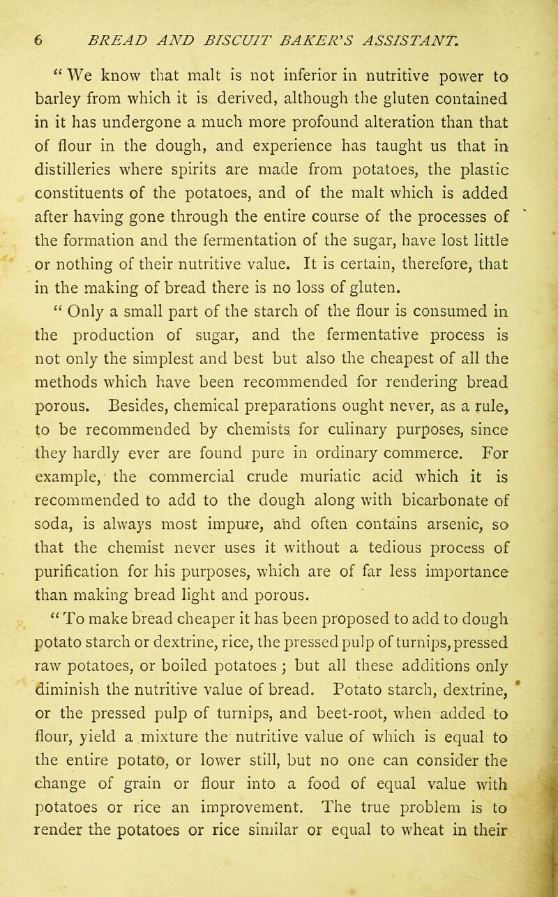 “ We know that malt is not inferior in nutritive power to barley from which it is derived, although the gluten contained in it has undergone a much more profound alteration than that of flour in the dough, and experience has taught us that in distilleries where spirits are made from potatoes, the plastic constituents of the potatoes, and of the malt which is added after having gone through the entire course of the processes of the formation and the fermentation of the sugar, have lost little or nothing of their nutritive value. It is certain, therefore, that in the making of bread there is no loss of gluten. “ Only a small part of the starch of the flour is consumed in the production of sugar, and the fermentative process is not only the simplest and best but also the cheapest of all the methods which have been recommended for rendering bread porous. Besides, chemical preparations ought never, as a rule, to be recommended by chemists, for culinary purposes, since they hardly ever are found pure in ordinary commerce. For example, the commercial crude muriatic acid which it is recommended to add to the dough along with bicarbonate of soda, is always most impure, and often contains arsenic, so that the chemist never uses it without a tedious process of purification for his purposes, which are of far less importance than making bread light and porous. “ To make bread cheaper it has been proposed to add to dough potato starch or dextrine, rice, the pressed pulp of turnips, pressed raw potatoes, or boiled potatoes ; but all these additions only diminish the nutritive value of bread. Potato starch, dextrine, * or the pressed pulp of turnips, and beet-root, when added to flour, yield a mixture the nutritive value of which is equal to the entire potato, or lower still, but no one can consider the change of grain or flour into a food of equal value with potatoes or rice an improvement. The true problem is to render the potatoes or rice similar or equal to wheat in their