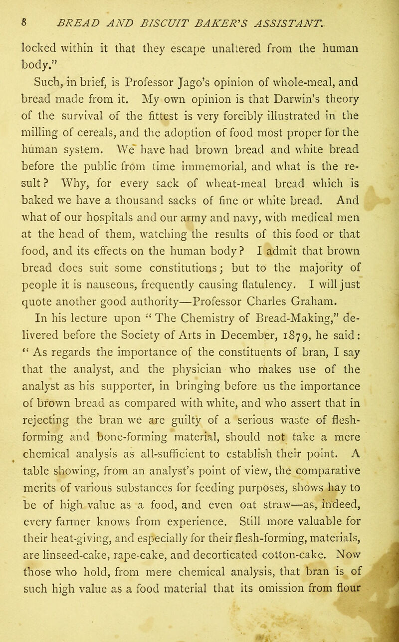 locked within it that they escape unaltered from the human body.” Such, in brief, is Professor Jago’s opinion of whole-meal, and bread made from it. My own opinion is that Darwin’s theory of the survival of the fittest is very forcibly illustrated in the milling of cereals, and the adoption of food most proper for the human system. We have had brown bread and white bread before the public from time immemorial, and what is the re- sult ? Why, for every sack of wheat-meal bread which is baked we have a thousand sacks of fine or white bread. And what of our hospitals and our army and navy, with medical men at the head of them, watching the results of this food or that food, and its effects on the human body ? I admit that brown bread does suit some constitutions; but to the majority of people it is nauseous, frequently causing flatulency. I will just quote another good authority—Professor Charles Graham. In his lecture upon “ The Chemistry of Bread-Making,” de- livered before the Society of Arts in December, 1879, he said: “ As regards the importance of the constituents of bran, I say that the analyst, and the physician who makes use of the analyst as his supporter, in bringing before us the importance of brown bread as compared with white, and who assert that in rejecting the bran we are guilty of a serious waste of flesh- forming and bone-forming material, should not take a mere chemical analysis as all-sufficient to establish their point. A table showing, from an analyst’s point of view, the comparative merits of various substances for feeding purposes, shows hay to be of high value as a food, and even oat straw—as, Indeed, every farmer knows from experience. Still more valuable for their heat-giving, and especially for their flesh-forming, materials, are linseed-cake, rape-cake, and decorticated cotton-cake. Now those who hold, from mere chemical analysis, that bran is of such high value as a food material that its omission from flour