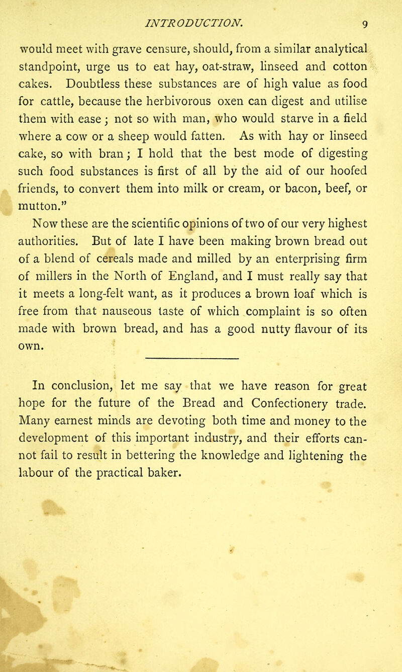 would meet with grave censure, should, from a similar analytical standpoint, urge us to eat hay, oat-straw, linseed and cotton cakes. Doubtless these substances are of high value as food for cattle, because the herbivorous oxen can digest and utilise them with ease; not so with man, who would starve in a field where a cow or a sheep would fatten. As with hay or linseed cake, so with bran; I hold that the best mode of digesting such food substances is first of all by the aid of our hoofed friends, to convert them into milk or cream, or bacon, beef, or mutton.” Now these are the scientific opinions of two of our very highest authorities. But of late I have been making brown bread out of a blend of cereals made and milled by an enterprising firm of millers in the North of England, and I must really say that it meets a long-felt want, as it produces a brown loaf which is free from that nauseous taste of which complaint is so often made with brown bread, and has a good nutty flavour of its own. In conclusion, let me say that we have reason for great hope for the future of the Bread and Confectionery trade. Many earnest minds are devoting both time and money to the development of this important industry, and their efforts can- not fail to result in bettering the knowledge and lightening the labour of the practical baker.