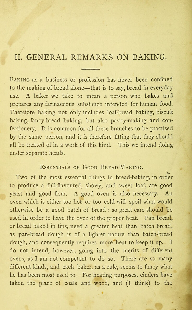 II. GENERAL REMARKS ON BAKING. Baking as a business or profession has never been confined to the making of bread alone—that is to say, bread in everyday use. A baker we take to mean a person who bakes and prepares any farinaceous substance intended for human food. Therefore baking not only includes loaf-bread baking, biscuit baking, fancy-bread baking, but also pastry-making and con- fectionery. It is common for all these branches to be practised by the same person, and it is therefore fitting that they should all be treated of in a work of this kind. This we intend doing under separate heads. Essentials of Good Bread-Making. Two of the most essential things in bread-baking, in order to produce a full-flavoured, showy, and sweet loaf, are good yeast and good flour. A good oven is also necessary. An oven which is either too hot or too cold will spoil what would otherwise be a good batch of bread : so great care should be used in order to have the oven of the proper heat. Pan bread, or bread baked in tins, need a greater heat than batch bread, as pan-bread dough is of a lighter nature than batch-bread dough, and consequently requires more^heat to keep it up. I do not intend, however, going into the merits of different ovens, as I am not competent to do so. There are so many different kinds, and each baker, as a rule, seems to fancy what he has been most used to. For heating purposes, cinders have