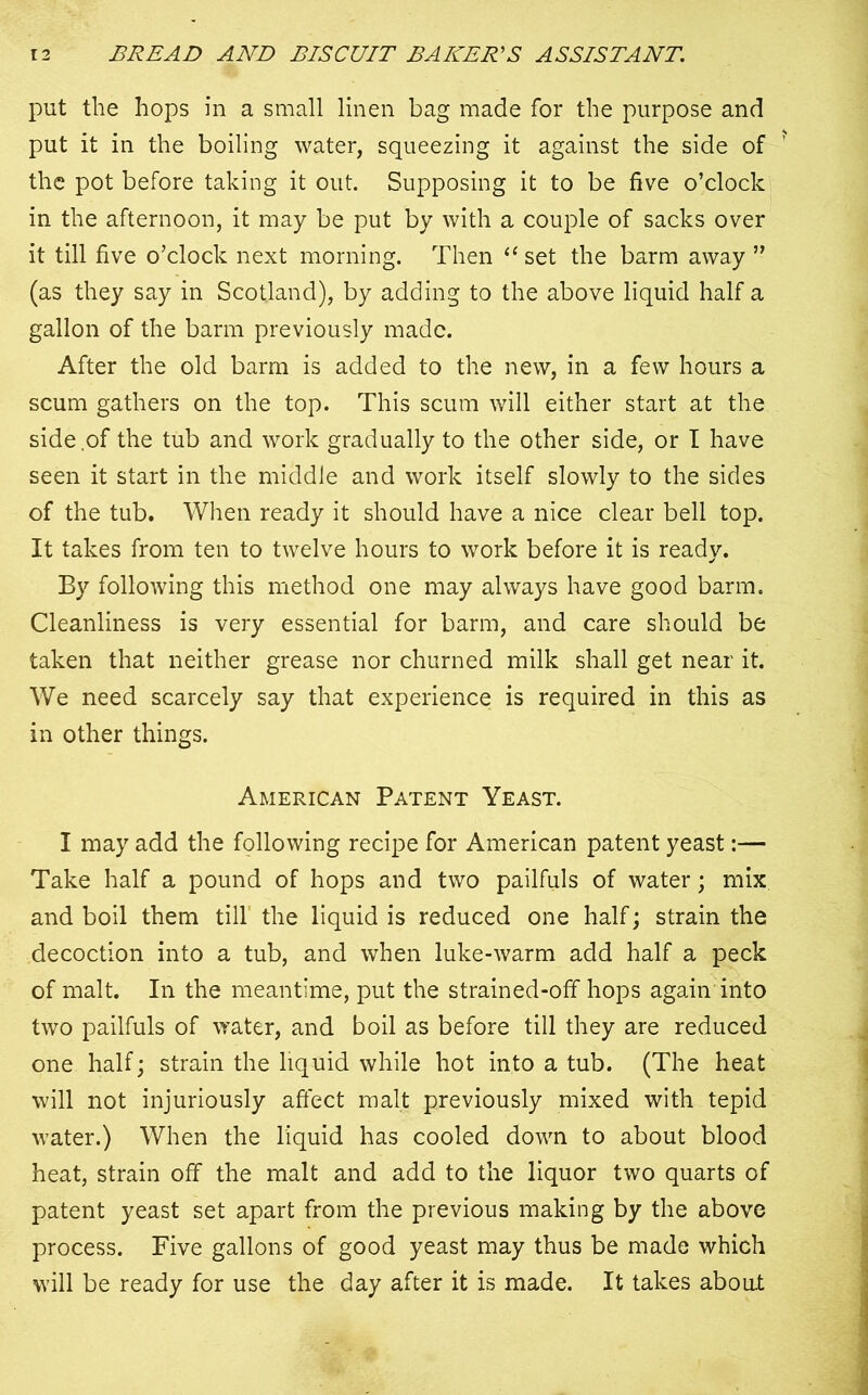 put the hops in a small linen bag made for the purpose and put it in the boiling water, squeezing it against the side of the pot before taking it out. Supposing it to be five o’clock in the afternoon, it may be put by with a couple of sacks over it till five o’clock next morning. Then 11 set the barm away ” (as they say in Scotland), by adding to the above liquid half a gallon of the barm previously made. After the old barm is added to the new, in a few hours a scum gathers on the top. This scum will either start at the side .of the tub and work gradually to the other side, or I have seen it start in the middle and work itself slowly to the sides of the tub. When ready it should have a nice clear bell top. It takes from ten to twelve hours to work before it is ready. By following this method one may always have good barm. Cleanliness is very essential for barm, and care should be taken that neither grease nor churned milk shall get near it. We need scarcely say that experience is required in this as in other things. American Patent Yeast. I may add the following recipe for American patent yeast:— Take half a pound of hops and two pailfuls of water; mix and boil them till the liquid is reduced one half; strain the decoction into a tub, and when luke-warm add half a peck of malt. In the meantime, put the strained-off hops again into two pailfuls of water, and boil as before till they are reduced one half; strain the liquid while hot into a tub. (The heat will not injuriously affect malt previously mixed with tepid water.) When the liquid has cooled down to about blood heat, strain off the malt and add to the liquor two quarts of patent yeast set apart from the previous making by the above process. Five gallons of good yeast may thus be made which will be ready for use the day after it is made. It takes about