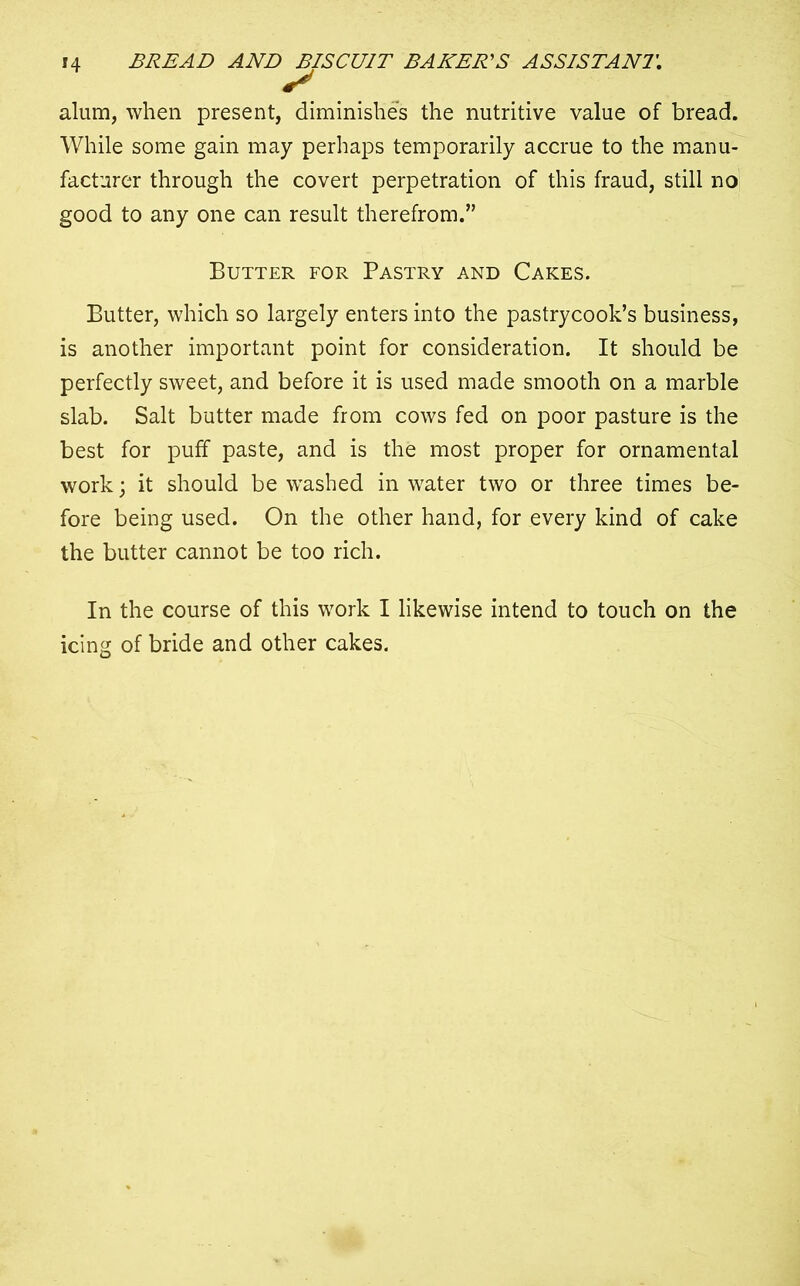 IT alum, when present, diminishes the nutritive value of bread. While some gain may perhaps temporarily accrue to the manu- facturer through the covert perpetration of this fraud, still no good to any one can result therefrom.” Butter for Pastry and Cakes. Butter, which so largely enters into the pastrycook’s business, is another important point for consideration. It should be perfectly sweet, and before it is used made smooth on a marble slab. Salt butter made from cows fed on poor pasture is the best for puff paste, and is the most proper for ornamental work; it should be washed in water two or three times be- fore being used. On the other hand, for every kind of cake the butter cannot be too rich. In the course of this work I likewise intend to touch on the icing of bride and other cakes.