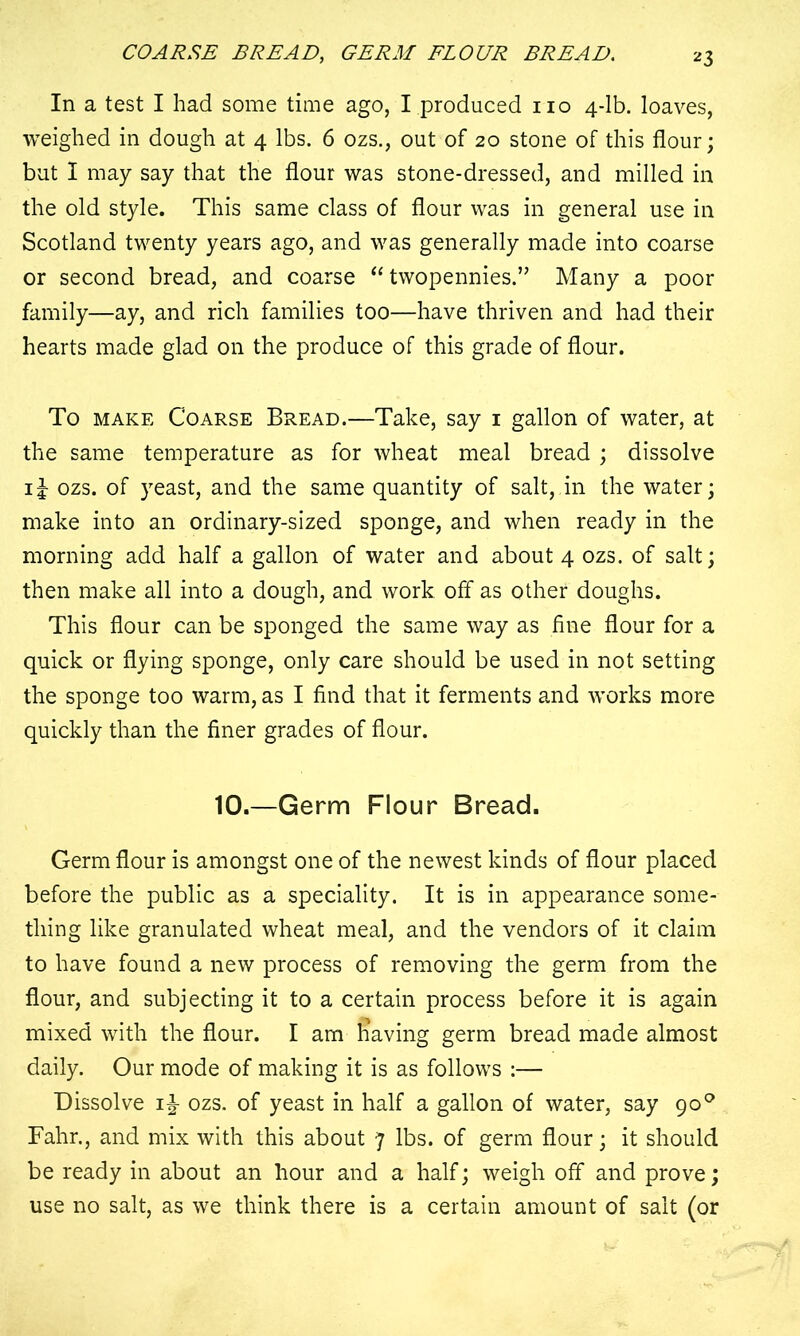 COARSE BREAD, GERM FLOUR BREAD. *3 In a test I had some time ago, I produced no 4-lb. loaves, weighed in dough at 4 lbs. 6 ozs., out of 20 stone of this flour; but I may say that the flour was stone-dressed, and milled in the old style. This same class of flour was in general use in Scotland twenty years ago, and was generally made into coarse or second bread, and coarse “ twopennies.” Many a poor family—ay, and rich families too—have thriven and had their hearts made glad on the produce of this grade of flour. To make Coarse Bread.—Take, say 1 gallon of water, at the same temperature as for wheat meal bread ; dissolve ij ozs. of yeast, and the same quantity of salt, in the water; make into an ordinary-sized sponge, and when ready in the morning add half a gallon of water and about 4 ozs. of salt; then make all into a dough, and work, off as other doughs. This flour can be sponged the same way as fine flour for a quick or flying sponge, only care should be used in not setting the sponge too warm, as I find that it ferments and works more quickly than the finer grades of flour. 10.—Germ Flour Bread. Germ flour is amongst one of the newest kinds of flour placed before the public as a speciality. It is in appearance some- thing like granulated wheat meal, and the vendors of it claim to have found a new process of removing the germ from the flour, and subjecting it to a certain process before it is again mixed with the flour. I am having germ bread made almost daily. Our mode of making it is as follows :— Dissolve ozs. of yeast in half a gallon of water, say 900 Fahr., and mix with this about 7 lbs. of germ flour; it should be ready in about an hour and a half; weigh off and prove; use no salt, as we think there is a certain amount of salt (or