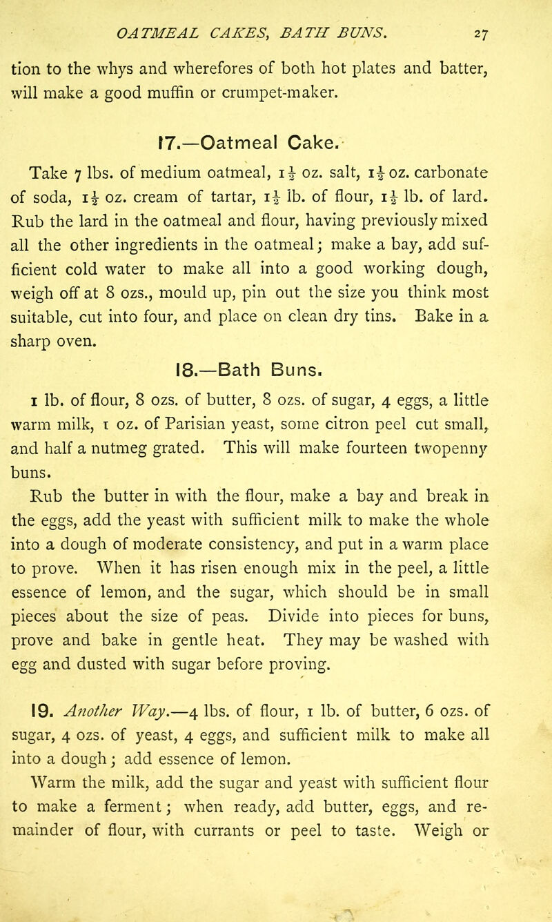 tion to the whys and wherefores of both hot plates and batter, will make a good muffin or crumpet-maker. 17.—Oatmeal Cake. Take 7 lbs. of medium oatmeal, oz. salt, i|oz. carbonate of soda, oz. cream of tartar, i| lb. of flour, i| lb. of lard. Rub the lard in the oatmeal and flour, having previously mixed all the other ingredients in the oatmeal; make a bay, add suf- ficient cold water to make all into a good working dough, weigh off at 8 ozs., mould up, pin out the size you think most suitable, cut into four, and place on clean dry tins. Bake in a sharp oven. 18.—Bath Buns. 1 lb. of flour, 8 ozs. of butter, 8 ozs. of sugar, 4 eggs, a little warm milk, 1 oz. of Parisian yeast, some citron peel cut small, and half a nutmeg grated. This will make fourteen twopenny buns. Rub the butter in with the flour, make a bay and break in the eggs, add the yeast with sufficient milk to make the whole into a dough of moderate consistency, and put in a warm place to prove. When it has risen enough mix in the peel, a little essence of lemon, and the sugar, which should be in small pieces about the size of peas. Divide into pieces for buns, prove and bake in gentle heat. They may be washed with egg and dusted with sugar before proving. 19. Another Way.—4 lbs. of flour, 1 lb. of butter, 6 ozs. of sugar, 4 ozs. of yeast, 4 eggs, and sufficient milk to make all into a dough; add essence of lemon. Warm the milk, add the sugar and yeast with sufficient flour to make a ferment; when ready, add butter, eggs, and re- mainder of flour, with currants or peel to taste. Weigh or