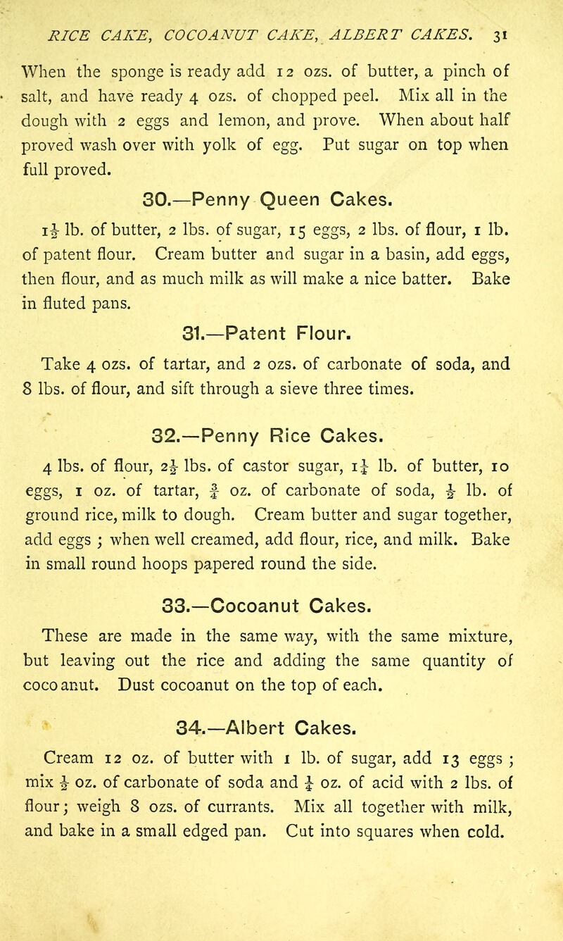 When the sponge is ready add 12 ozs. of butter, a pinch of salt, and have ready 4 ozs. of chopped peel. Mix all in the dough with 2 eggs and lemon, and prove. When about half proved wash over with yolk of egg. Put sugar on top when full proved. 30.—Penny Queen Cakes. 1^ lb. of butter, 2 lbs. of sugar, 15 eggs, 2 lbs. of flour, 1 lb. of patent flour. Cream butter and sugar in a basin, add eggs, then flour, and as much milk as will make a nice batter. Bake in fluted pans. 31.—Patent Flour. Take 4 ozs. of tartar, and 2 ozs. of carbonate of soda, and 8 lbs. of flour, and sift through a sieve three times. 32.—Penny Rice Cakes. 4 lbs. of flour, 2^ lbs. of castor sugar, i£ lb. of butter, 10 eggs, 1 oz. of tartar, £ oz. of carbonate of soda, lb. of ground rice, milk to dough. Cream butter and sugar together, add eggs ; when well creamed, add flour, rice, and milk. Bake in small round hoops papered round the side. 33.—Cocoanut Cakes. These are made in the same way, with the same mixture, but leaving out the rice and adding the same quantity of cocoanut. Dust cocoanut on the top of each. 34.—Albert Cakes. Cream 12 oz. of butter with 1 lb. of sugar, add 13 eggs ; mix £ oz. of carbonate of soda and £ oz. of acid with 2 lbs. of flour; weigh 8 ozs. of currants. Mix all together with milk, and bake in a small edged pan. Cut into squares when cold.