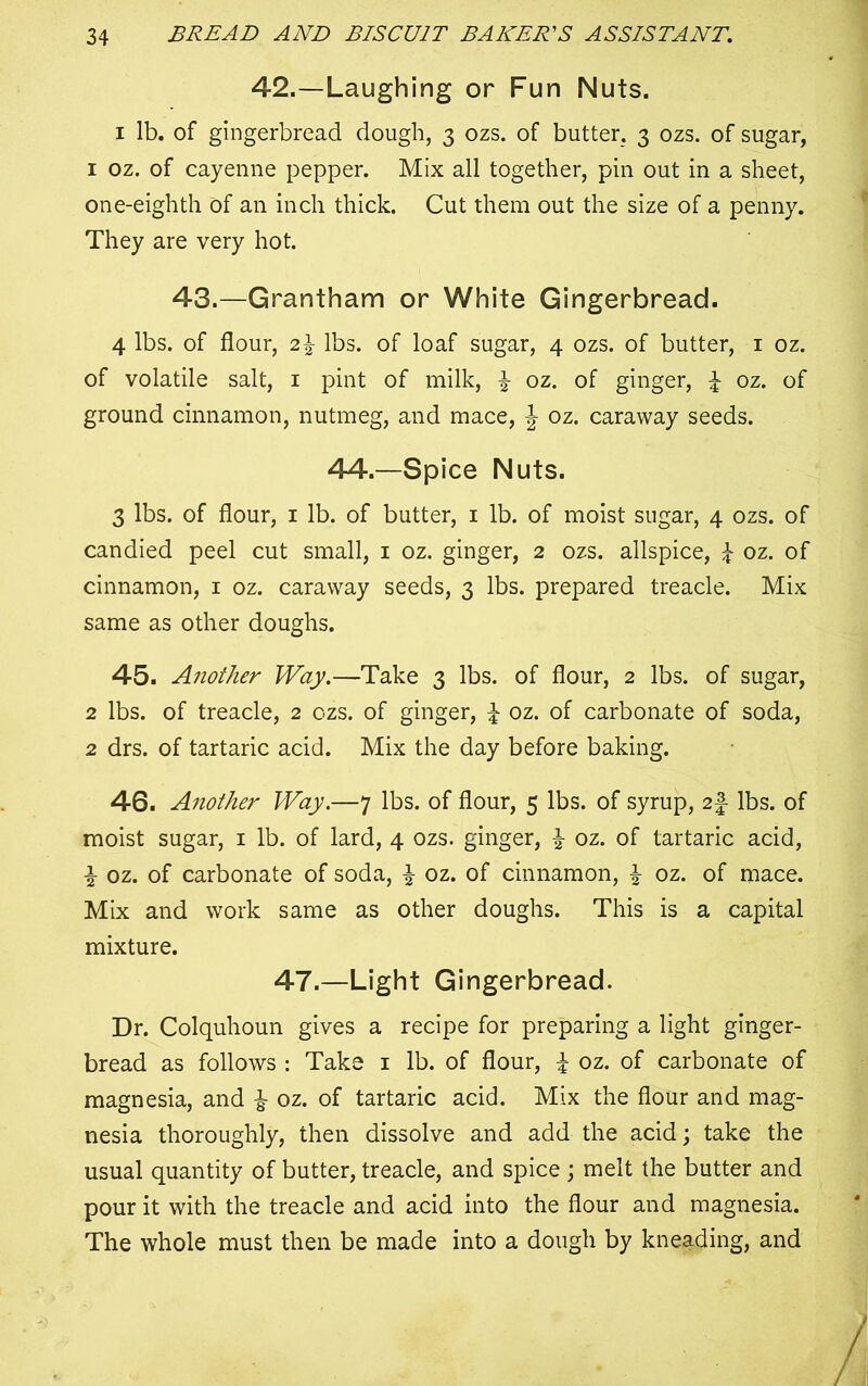 42.—Laughing or Fun Nuts. i lb. of gingerbread dough, 3 ozs. of butter. 3 ozs. of sugar, 1 oz. of cayenne pepper. Mix all together, pin out in a sheet, one-eighth of an inch thick. Cut them out the size of a penny. They are very hot. 43.—Grantham or White Gingerbread. 4 lbs. of flour, 2\ lbs. of loaf sugar, 4 ozs. of butter, 1 oz. of volatile salt, 1 pint of milk, £ oz. of ginger, £ oz. of ground cinnamon, nutmeg, and mace, \ oz. caraway seeds. 44.—Spice Nuts. 3 lbs. of flour, 1 lb. of butter, 1 lb. of moist sugar, 4 ozs. of candied peel cut small, 1 oz. ginger, 2 ozs. allspice, £ oz. of cinnamon, 1 oz. caraway seeds, 3 lbs. prepared treacle. Mix same as other doughs. 45. Another Way.—Take 3 lbs. of flour, 2 lbs. of sugar, 2 lbs. of treacle, 2 ozs. of ginger, £ oz. of carbonate of soda, 2 drs. of tartaric acid. Mix the day before baking. 46. Another Way.—7 lbs. of flour, 5 lbs. of syrup, 2f- lbs. of moist sugar, 1 lb. of lard, 4 ozs. ginger, £ oz. of tartaric acid, i oz. of carbonate of soda, £ oz. of cinnamon, £ oz. of mace. Mix and work same as other doughs. This is a capital mixture. 47.—Light Gingerbread. Dr. Colquhoun gives a recipe for preparing a light ginger- bread as follows : Take 1 lb. of flour, % oz. of carbonate of magnesia, and i oz. of tartaric acid. Mix the flour and mag- nesia thoroughly, then dissolve and add the acid; take the usual quantity of butter, treacle, and spice ; melt the butter and pour it with the treacle and acid into the flour and magnesia. The whole must then be made into a dough by kneading, and