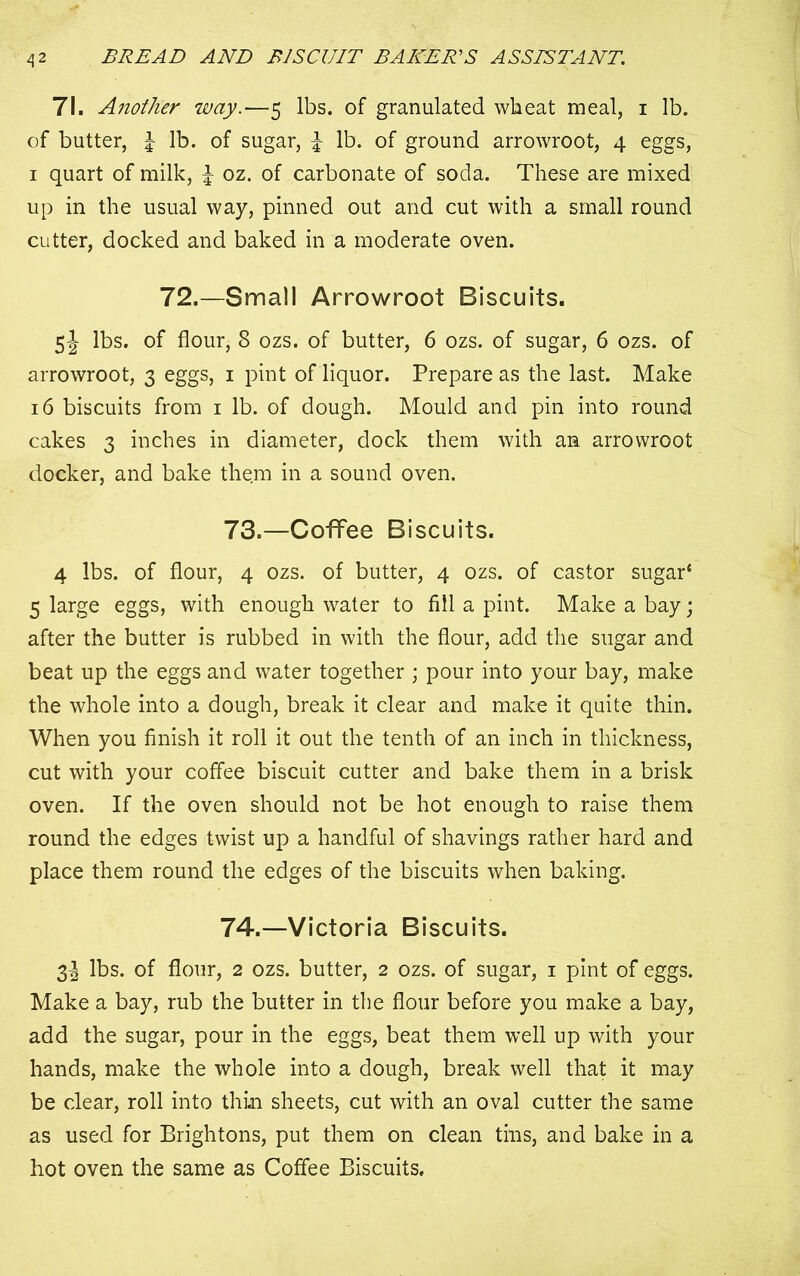 71. Another way.—5 lbs. of granulated wheat meal, 1 lb. of butter, lb. of sugar, £ lb. of ground arrowroot, 4 eggs, 1 quart of milk, £ oz. of carbonate of soda. These are mixed up in the usual way, pinned out and cut with a small round cutter, docked and baked in a moderate oven. 72.—Small Arrowroot Biscuits. 5J lbs. of flour, 8 ozs. of butter, 6 ozs. of sugar, 6 ozs. of arrowroot, 3 eggs, 1 pint of liquor. Prepare as the last. Make 16 biscuits from 1 lb. of dough. Mould and pin into round cakes 3 inches in diameter, dock them with an arrowroot docker, and bake them in a sound oven. 73. —Coffee Biscuits. 4 lbs. of flour, 4 ozs. of butter, 4 ozs. of castor sugar* 5 large eggs, with enough water to fill a pint. Make a bay; after the butter is rubbed in with the flour, add the sugar and beat up the eggs and water together ; pour into your bay, make the whole into a dough, break it clear and make it quite thin. When you finish it roll it out the tenth of an inch in thickness, cut with your coffee biscuit cutter and bake them in a brisk oven. If the oven should not be hot enough to raise them round the edges twist up a handful of shavings rather hard and place them round the edges of the biscuits when baking. 74. —Victoria Biscuits. 3! lbs. of flour, 2 ozs. butter, 2 ozs. of sugar, 1 pint of eggs. Make a bay, rub the butter in the flour before you make a bay, add the sugar, pour in the eggs, beat them well up with your hands, make the whole into a dough, break well that it may be clear, roll into thin sheets, cut with an oval cutter the same as used for Brightons, put them on clean tins, and bake in a hot oven the same as Coffee Biscuits.