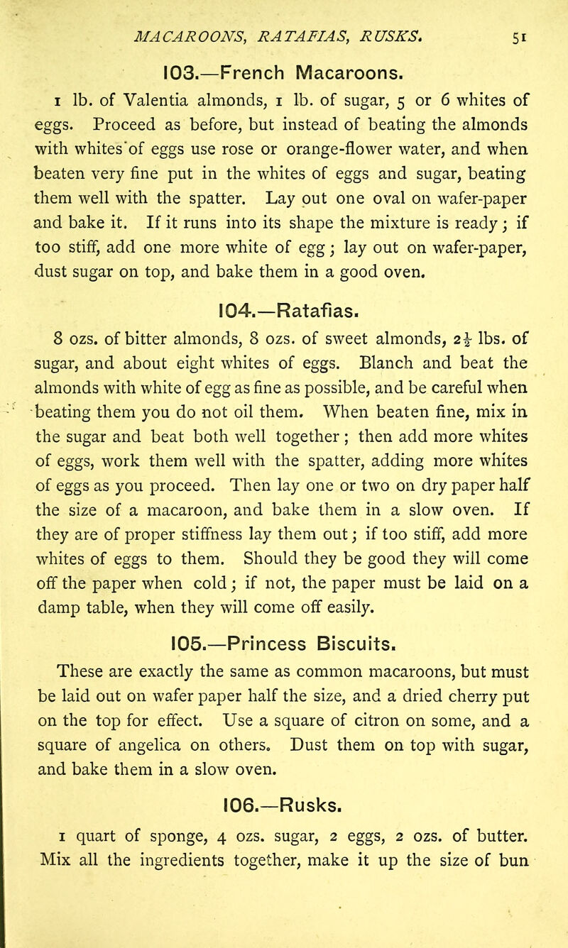 103.—French Macaroons. i lb. of Valentia almonds, i lb. of sugar, 5 or 6 whites of eggs. Proceed as before, but instead of beating the almonds with whites'of eggs use rose or orange-flower water, and when beaten very fine put in the whites of eggs and sugar, beating them well with the spatter. Lay out one oval on wafer-paper and bake it. If it runs into its shape the mixture is ready; if too stiff, add one more white of egg; lay out on wafer-paper, dust sugar on top, and bake them in a good oven. 104.—Ratafias. 8 ozs. of bitter almonds, 8 ozs. of sweet almonds, 2\ lbs. of sugar, and about eight whites of eggs. Blanch and beat the almonds with white of egg as fine as possible, and be careful when beating them you do not oil them. When beaten fine, mix in the sugar and beat both well together ; then add more whites of eggs, work them well with the spatter, adding more whites of eggs as you proceed. Then lay one or two on dry paper half the size of a macaroon, and bake them in a slow oven. If they are of proper stiffness lay them out; if too stiff, add more whites of eggs to them. Should they be good they will come off the paper when cold; if not, the paper must be laid on a damp table, when they will come off easily. 105.—Princess Biscuits. These are exactly the same as common macaroons, but must be laid out on wafer paper half the size, and a dried cherry put on the top for effect. Use a square of citron on some, and a square of angelica on others. Dust them on top with sugar, and bake them in a slow oven. 106.—Rusks. 1 quart of sponge, 4 ozs. sugar, 2 eggs, 2 ozs. of butter. Mix all the ingredients together, make it up the size of bun