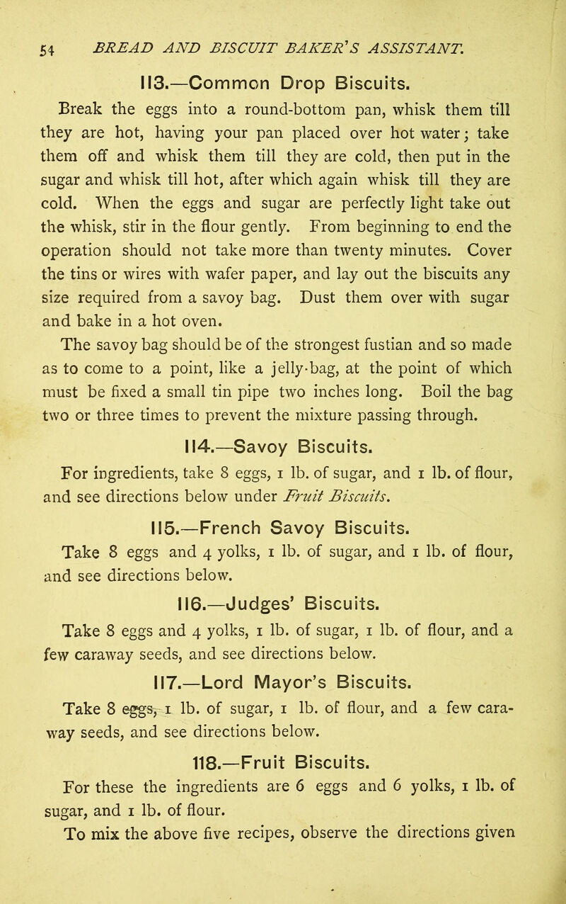 113.—Common Drop Biscuits. Break the eggs into a round-bottom pan, whisk them till they are hot, having your pan placed over hot water; take them off and whisk them till they are cold, then put in the sugar and whisk till hot, after which again whisk till they are cold. When the eggs and sugar are perfectly light take out the whisk, stir in the flour gently. From beginning to end the operation should not take more than twenty minutes. Cover the tins or wires with wafer paper, and lay out the biscuits any size required from a savoy bag. Dust them over with sugar and bake in a hot oven. The savoy bag should be of the strongest fustian and so made as to come to a point, like a jelly-bag, at the point of which must be fixed a small tin pipe two inches long. Boil the bag two or three times to prevent the mixture passing through. 114.—Savoy Biscuits. For ingredients, take 8 eggs, i lb. of sugar, and i lb. of flour, and see directions below under Fruit Biscuits. 115.—French Savoy Biscuits. Take 8 eggs and 4 yolks, 1 lb. of sugar, and 1 lb. of flour, and see directions below. 116.—Judges’ Biscuits. Take 8 eggs and 4 yolks, 1 lb. of sugar, 1 lb. of flour, and a few caraway seeds, and see directions below. 117.—Lord Mayor’s Biscuits. Take 8 eggs, 1 lb. of sugar, 1 lb. of flour, and a few cara- way seeds, and see directions below. 118.—Fruit Biscuits. For these the ingredients are 6 eggs and 6 yolks, 1 lb. of sugar, and 1 lb. of flour. To mix the above five recipes, observe the directions given