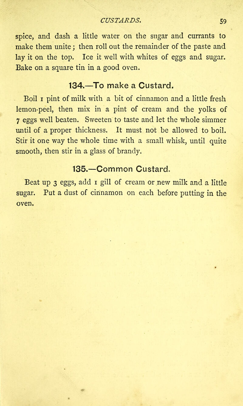 spice, and dash a lit tie water on the sugar and currants to make them unite; then roll out the remainder of the paste and lay it on the top. Ice it well with whites of eggs and sugar. Bake on a square tin in a good oven. 134.—To make a Custard. Boil i pint of milk with a bit of cinnamon and a little fresh lemon-peel, then mix in a pint of cream and the yolks of 7 eggs well beaten. Sweeten to taste and let the whole simmer until of a proper thickness. It must not be allowed to boil. Stir it one way the whole time with a small whisk, until quite smooth, then stir in a glass of brandy. 135.—Common Custard. Beat up 3 eggs, add i gill of cream or new milk and a little sugar. Put a dust of cinnamon on each before putting in the oven.
