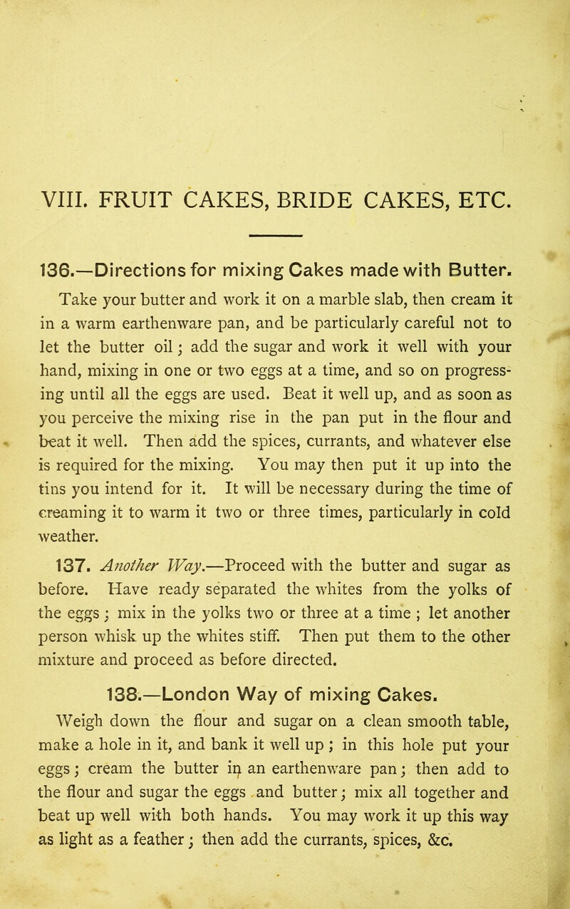 VIII. FRUIT CAKES, BRIDE CAKES, ETC. 136.—Directions for mixing Cakes made with Butter, Take your butter and work it on a marble slab, then cream it in a warm earthenware pan, and be particularly careful not to let the butter oil; add the sugar and work it well with your hand, mixing in one or two eggs at a time, and so on progress- ing until all the eggs are used. Beat it well up, and as soon as you perceive the mixing rise in the pan put in the flour and beat it well. Then add the spices, currants, and whatever else is required for the mixing. You may then put it up into the tins you intend for it. It will be necessary during the time of creaming it to warm it two or three times, particularly in cold weather. 137. Another Way.—Proceed with the butter and sugar as before. Have ready separated the whites from the yolks of the eggs; mix in the yolks two or three at a time ; let another person whisk up the whites stiff. Then put them to the other mixture and proceed as before directed. 138.—London Way of mixing Cakes. Weigh down the flour and sugar on a clean smooth table, make a hole in it, and bank it well up ; in this hole put your eggs; cream the butter ip an earthenware pan; then add to the flour and sugar the eggs . and butter; mix all together and beat up well with both hands. You may work it up this way as light as a feather; then add the currants, spices, &c.