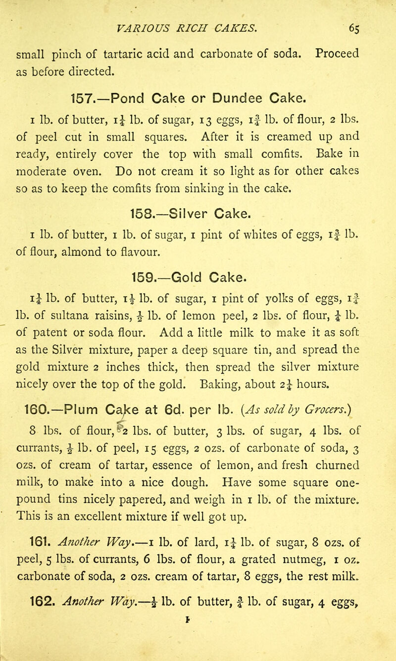 small pinch of tartaric acid and carbonate of soda. Proceed as before directed. 157.—Pond Cake or Dundee Cake. 1 lb. of butter, if lb. of sugar, 13 eggs, if lb. of flour, 2 lbs. of peel cut in small squares. After it is creamed up and ready, entirely cover the top with small comfits. Bake in moderate Oven. Do not cream it so light as for other cakes so as to keep the comfits from sinking in the cake. 158. —Silver Cake. 1 lb. of butter, 1 lb. of sugar, 1 pint of whites of eggs, if lb. of flour, almond to flavour. 159. —Gold Cake. if lb. of butter, if lb. of sugar, 1 pint of yolks of eggs, if lb. of sultana raisins, f- lb. of lemon peel, 2 lbs. of flour, f lb. of patent or soda flour. Add a little milk to make it as soft as the Silver mixture, paper a deep square tin, and spread the gold mixture 2 inches thick, then spread the silver mixture nicely over the top of the gold. Baking, about 2f hours. 160.—Plum Cajce at 6d. per lb. {As sold by Grocers.) 8 lbs. of flour, ^2 lbs. of butter, 3 lbs. of sugar, 4 lbs. of currants, f lb. of peel, 15 eggs, 2 ozs. of carbonate of soda, 3 ozs. of cream of tartar, essence of lemon, and fresh churned milk, to make into a nice dough. Have some square one- pound tins nicely papered, and weigh in 1 lb. of the mixture. This is an excellent mixture if well got up. 161. Another Way.—1 lb. of lard, if lb. of sugar, 8 ozs. of peel, 5 lbs. of currants, 6 lbs. of flour, a grated nutmeg, 1 oz. carbonate of soda, 2 ozs. cream of tartar, 8 eggs, the rest milk. 162. Another Way.—f lb. of butter, £ lb. of sugar, 4 eggs, *