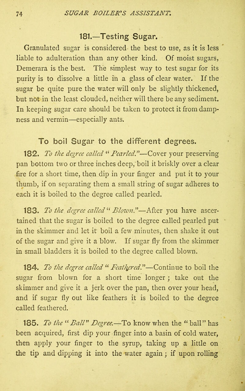 181.—Testing Sugar. Granulated sugar is considered the best to use, as it is less liable to adulteration than any other kind. Of moist sugars, Demerara is the best. The simplest way to test sugar for its purity is to dissolve a little in a glass of clear water. If the sugar be quite pure the water will only be slightly thickened, but not in the least clouded, neither will there be any sediment. In keeping sugar care should be taken to protect it from damp- ness and vermin—especially ants. To boil Sugar to the different degrees. 182. To the. degree called “ Pearled”—Cover your preserving pan bottom two or three inches deep, boil it briskly over a clear fire for a short time, then dip in your finger and put it to your thumb, if on separating them a small string of sugar adheres to each it is boiled to the degree called pearled. 183. To the degree called “ Blown”—After you have ascer- tained that the sugar is boiled to the degree called pearled put in the skimmer and let it' boil a few minutes, then shake it out of the sugar and give it a blow. If sugar fly from the skimmer in small bladders it is boiled to the degree called blown. 184. To the degree called “Feathered”—Continue to boil the sugar from blown for a short time longer ; take out the skimmer and give it a jerk over the pan, then over your head, and if sugar fly out like feathers it is boiled to the degree called feathered. 185. To the “ Ball” Degree.—To know when the “ ball ” has been acquired, first dip your finger into a basin of cold water, then apply your finger to the syrup, taking up a little on the tip and dipping it into the water again; if upon rolling